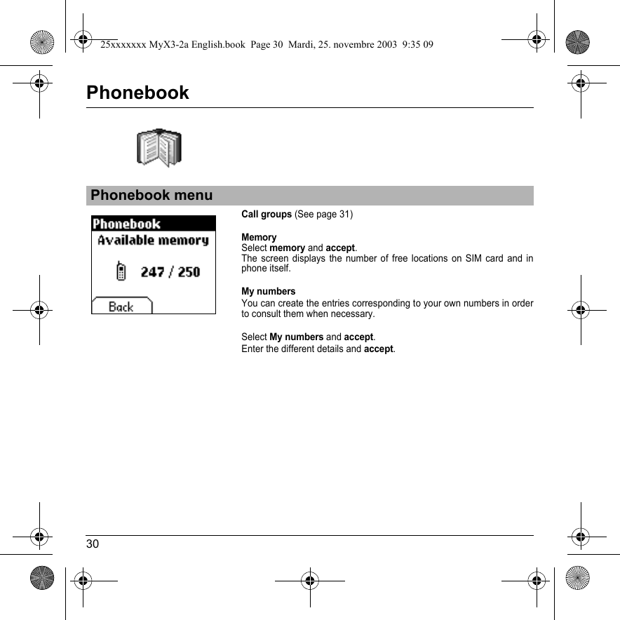 30PhonebookCall groups (See page 31)MemorySelect memory and accept.The screen displays the number of free locations on SIM card and in phone itself.My numbersYou can create the entries corresponding to your own numbers in order to consult them when necessary.Select My numbers and accept.Enter the different details and accept.Phonebook menu25xxxxxxx MyX3-2a English.book  Page 30  Mardi, 25. novembre 2003  9:35 09