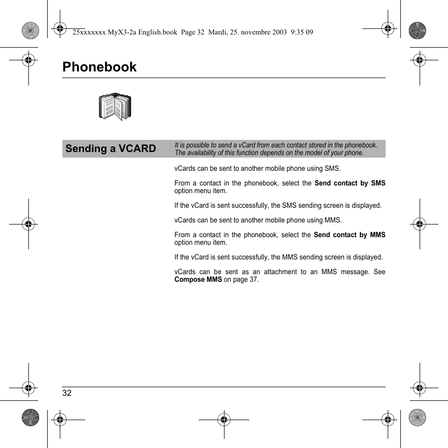 32PhonebookvCards can be sent to another mobile phone using SMS.From a contact in the phonebook, select the Send contact by SMSoption menu item.If the vCard is sent successfully, the SMS sending screen is displayed.vCards can be sent to another mobile phone using MMS.From a contact in the phonebook, select the Send contact by MMSoption menu item.If the vCard is sent successfully, the MMS sending screen is displayed.vCards can be sent as an attachment to an MMS message. See Compose MMS on page 37.Sending a VCARDIt is possible to send a vCard from each contact stored in the phonebook.The availability of this function depends on the model of your phone.25xxxxxxx MyX3-2a English.book  Page 32  Mardi, 25. novembre 2003  9:35 09