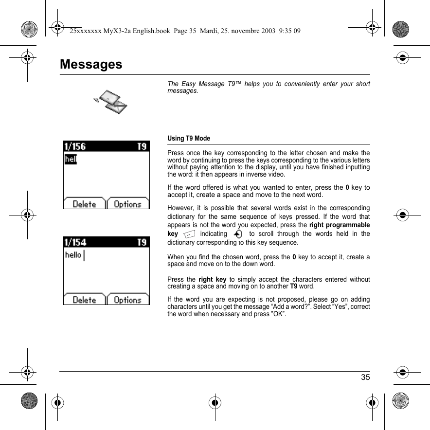 35MessagesThe Easy Message T9™ helps you to conveniently enter your short messages.Using T9 ModePress once the key corresponding to the letter chosen and make the word by continuing to press the keys corresponding to the various letters without paying attention to the display, until you have finished inputting the word: it then appears in inverse video.If the word offered is what you wanted to enter, press the 0 key to accept it, create a space and move to the next word.However, it is possible that several words exist in the corresponding dictionary for the same sequence of keys pressed. If the word that appears is not the word you expected, press the right programmable key indicating   to scroll through the words held in the dictionary corresponding to this key sequence.When you find the chosen word, press the 0 key to accept it, create a space and move on to the down word.Press the right key to simply accept the characters entered without creating a space and moving on to another T9 word.If the word you are expecting is not proposed, please go on adding characters until you get the message “Add a word?”. Select “Yes”, correct the word when necessary and press ”OK”. Messages25xxxxxxx MyX3-2a English.book  Page 35  Mardi, 25. novembre 2003  9:35 09