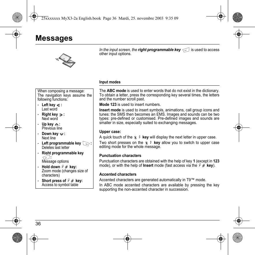 36MessagesIn the input screen, the right programmable key is used to access other input options.Input modesTheABC mode is used to enter words that do not exist in the dictionary. To obtain a letter, press the corresponding key several times, the letters and the number scroll past. Mode 123 is used to insert numbers. Insert mode is used to insert symbols, animations, call group icons and tunes: the SMS then becomes an EMS. Images and sounds can be two types: pre-defined or customised. Pre-defined images and sounds are smaller in size, especially suited to exchanging messages.Upper case: A quick touch of the  key will display the next letter in upper case.Two short presses on the key allow you to switch to upper case editing mode for the whole message.Punctuation charactersPunctuation characters are obtained with the help of key 1 (except in 123mode), or with the help of Insert mode (fast access via the key).Accented charactersAccented characters are generated automatically in T9™ mode.In ABC mode accented characters are available by pressing the key supporting the non-accented character in succession.When composing a message:The navigation keys assume the following functions:-Left key : Last word-Right key : Next word-Up key  : Previous line-Down key : Next line-Left programmable key  : Deletes last letter-Right programmable key : Message options-Hold down   key: Zoom mode (changes size of characters)-Short press of   key:  Access to symbol table25xxxxxxx MyX3-2a English.book  Page 36  Mardi, 25. novembre 2003  9:35 09