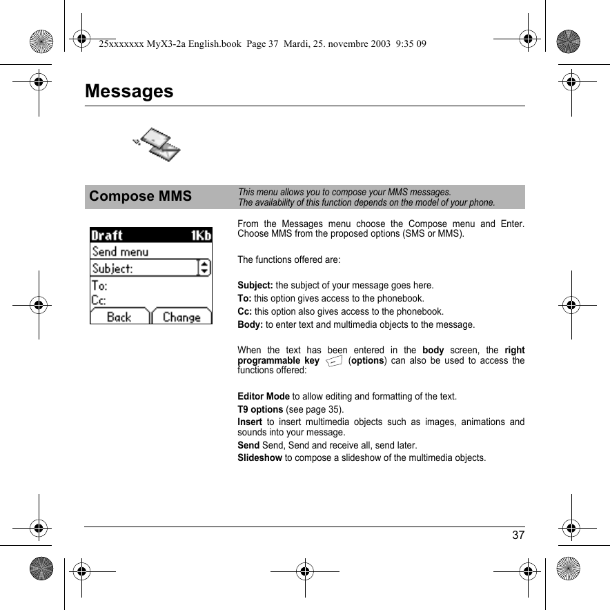 37MessagesFrom the Messages menu choose the Compose menu and Enter. Choose MMS from the proposed options (SMS or MMS).The functions offered are:Subject: the subject of your message goes here.To: this option gives access to the phonebook.Cc: this option also gives access to the phonebook.Body: to enter text and multimedia objects to the message.When the text has been entered in the body screen, the right programmable key (options) can also be used to access the functions offered:Editor Mode to allow editing and formatting of the text.T9 options (see page 35).Insert to insert multimedia objects such as images, animations and sounds into your message.Send Send, Send and receive all, send later.Slideshow to compose a slideshow of the multimedia objects.Compose MMSThis menu allows you to compose your MMS messages.The availability of this function depends on the model of your phone.25xxxxxxx MyX3-2a English.book  Page 37  Mardi, 25. novembre 2003  9:35 09