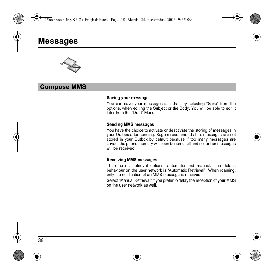 38MessagesSaving your messageYou can save your message as a draft by selecting “Save” from the options, when editing the Subject or the Body. You will be able to edit it later from the “Draft” Menu.Sending MMS messagesYou have the choice to activate or deactivate the storing of messages in your Outbox after sending. Sagem recommends that messages are not stored in your Outbox by default because if too many messages are saved, the phone memory will soon become full and no further messages will be received.Receiving MMS messagesThere are 2 retrieval options, automatic and manual. The default behaviour on the user network is “Automatic Retrieval”. When roaming, only the notification of an MMS message is received.Select “Manual Retrieval” if you prefer to delay the reception of your MMS on the user network as well.Compose MMS25xxxxxxx MyX3-2a English.book  Page 38  Mardi, 25. novembre 2003  9:35 09