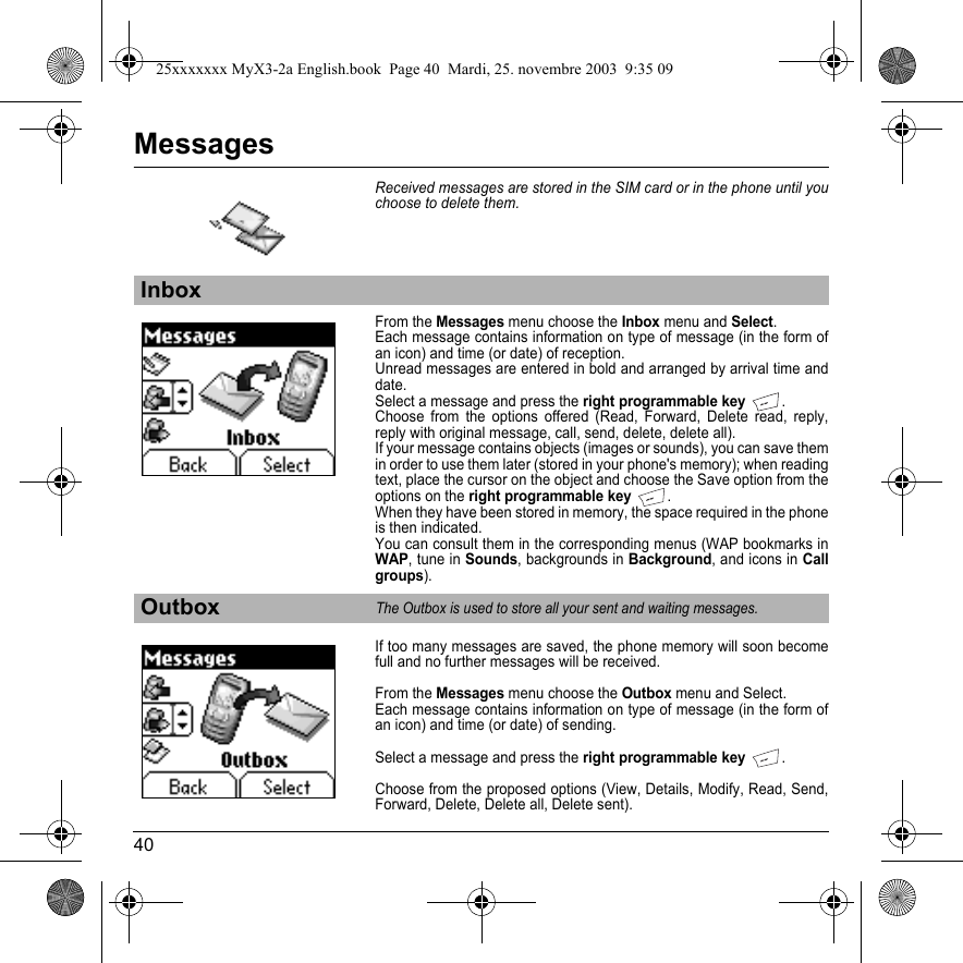 40MessagesReceived messages are stored in the SIM card or in the phone until you choose to delete them.From the Messages menu choose the Inbox menu and Select.Each message contains information on type of message (in the form of an icon) and time (or date) of reception.Unread messages are entered in bold and arranged by arrival time and date. Select a message and press the right programmable key.Choose from the options offered (Read, Forward, Delete read, reply, reply with original message, call, send, delete, delete all).If your message contains objects (images or sounds), you can save them in order to use them later (stored in your phone&apos;s memory); when reading text, place the cursor on the object and choose the Save option from the options on the right programmable key.When they have been stored in memory, the space required in the phone is then indicated.You can consult them in the corresponding menus (WAP bookmarks in WAP, tune in Sounds, backgrounds in Background, and icons in Call groups).If too many messages are saved, the phone memory will soon become full and no further messages will be received.From the Messages menu choose the Outbox menu and Select.Each message contains information on type of message (in the form of an icon) and time (or date) of sending.Select a message and press the right programmable key .Choose from the proposed options (View, Details, Modify, Read, Send, Forward, Delete, Delete all, Delete sent).InboxOutboxThe Outbox is used to store all your sent and waiting messages.25xxxxxxx MyX3-2a English.book  Page 40  Mardi, 25. novembre 2003  9:35 09