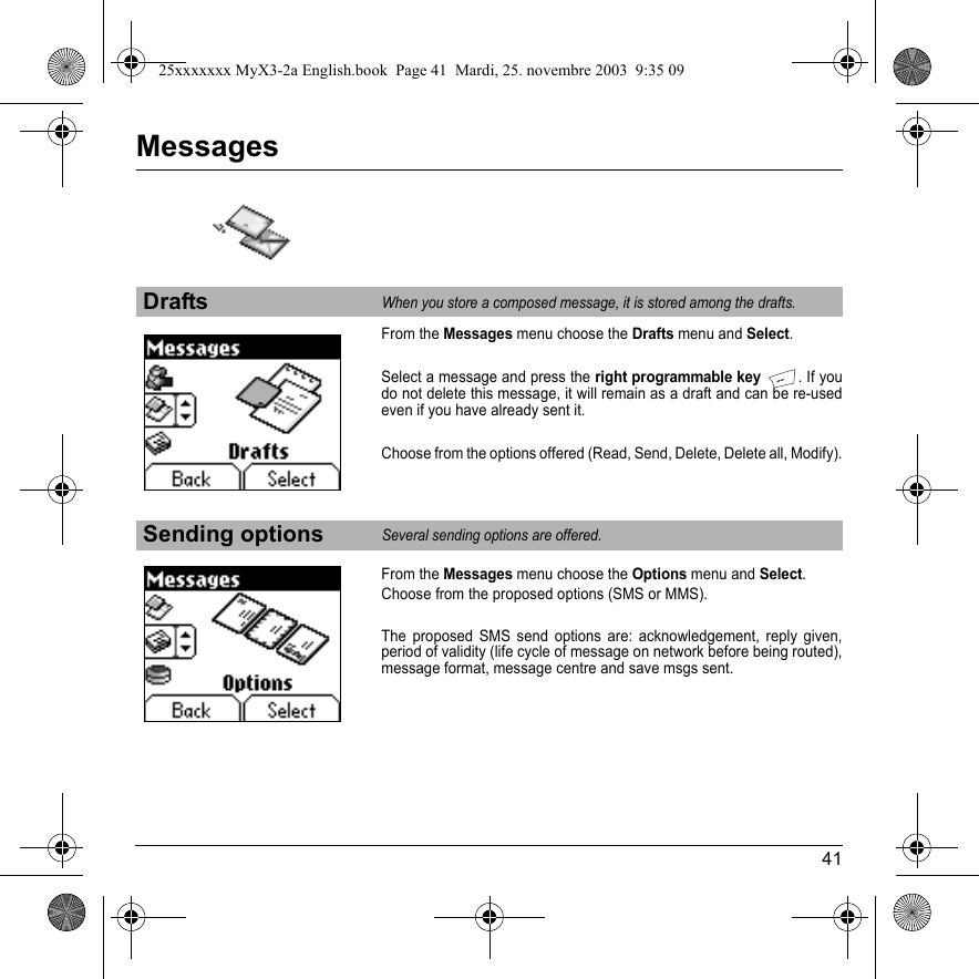 41MessagesFrom the Messages menu choose the Drafts menu and Select.Select a message and press the right programmable key. If you do not delete this message, it will remain as a draft and can be re-used even if you have already sent it.Choose from the options offered (Read, Send, Delete, Delete all, Modify).From the Messages menu choose the Options menu and Select.Choose from the proposed options (SMS or MMS).The proposed SMS send options are: acknowledgement, reply given, period of validity (life cycle of message on network before being routed), message format, message centre and save msgs sent.DraftsWhen you store a composed message, it is stored among the drafts.Sending optionsSeveral sending options are offered.25xxxxxxx MyX3-2a English.book  Page 41  Mardi, 25. novembre 2003  9:35 09