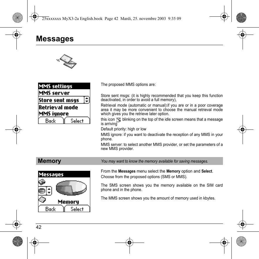 42MessagesThe proposed MMS options are:Store sent msgs: (it is highly recommended that you keep this function deactivated, in order to avoid a full memory),Retrieval mode (automatic or manual):if you are or in a poor coverage area it may be more convenient to choose the manual retrieval mode which gives you the retrieve later option.this icon   blinking on the top of the idle screen means that a message is arrivingDefault priority: high or lowMMS ignore: if you want to deactivate the reception of any MMS in your phone.MMS server: to select another MMS provider, or set the parameters of a new MMS provider.From the Messages menu select the Memory option and Select.Choose from the proposed options (SMS or MMS).The SMS screen shows you the memory available on the SIM card phone and in the phone.The MMS screen shows you the amount of memory used in kbytes.MemoryYou may want to know the memory available for saving messages.25xxxxxxx MyX3-2a English.book  Page 42  Mardi, 25. novembre 2003  9:35 09