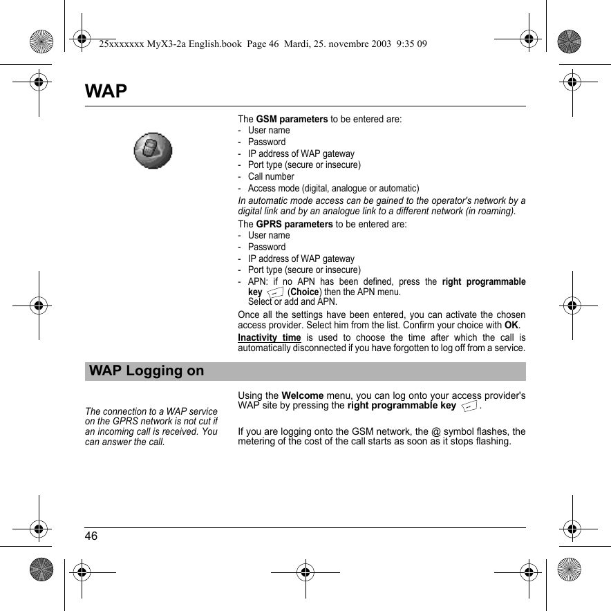 46WAPTheGSM parameters to be entered are:- User name- Password- IP address of WAP gateway- Port type (secure or insecure)- Call number- Access mode (digital, analogue or automatic)In automatic mode access can be gained to the operator&apos;s network by a digital link and by an analogue link to a different network (in roaming).TheGPRS parameters to be entered are:- User name- Password- IP address of WAP gateway- Port type (secure or insecure)- APN: if no APN has been defined, press the right programmable key (Choice) then the APN menu. Select or add and APN.Once all the settings have been entered, you can activate the chosen access provider. Select him from the list. Confirm your choice with OK.Inactivity time is used to choose the time after which the call is automatically disconnected if you have forgotten to log off from a service.Using the Welcome menu, you can log onto your access provider&apos;s WAP site by pressing the right programmable key.If you are logging onto the GSM network, the @ symbol flashes, the metering of the cost of the call starts as soon as it stops flashing.WAP Logging onThe connection to a WAP service on the GPRS network is not cut ifan incoming call is received. You can answer the call.25xxxxxxx MyX3-2a English.book  Page 46  Mardi, 25. novembre 2003  9:35 09