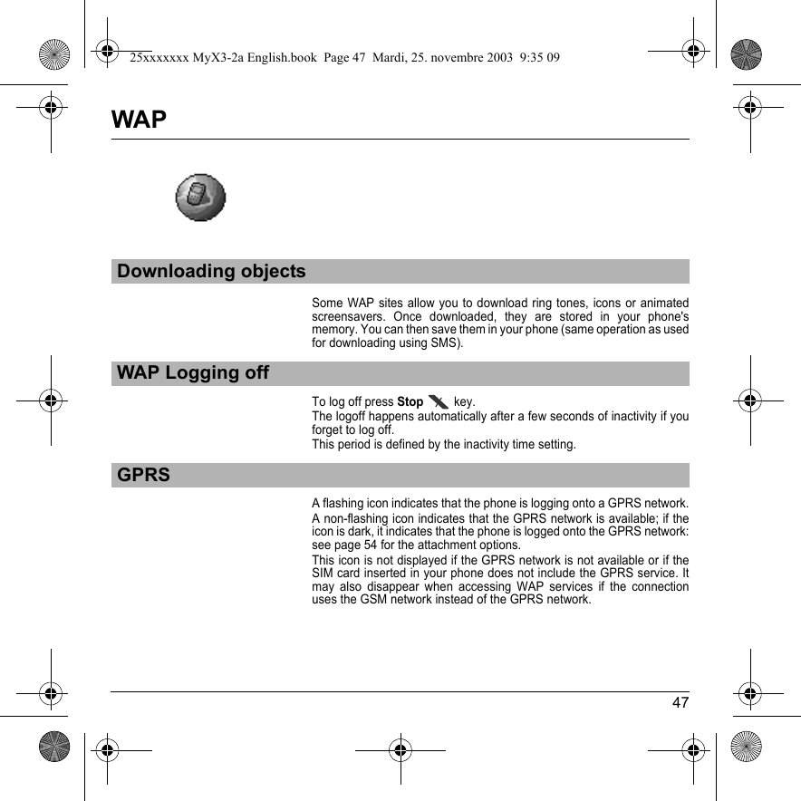 47WAPSome WAP sites allow you to download ring tones, icons or animated screensavers. Once downloaded, they are stored in your phone&apos;s memory. You can then save them in your phone (same operation as used for downloading using SMS).To log off press Stop key.The logoff happens automatically after a few seconds of inactivity if you forget to log off. This period is defined by the inactivity time setting.A flashing icon indicates that the phone is logging onto a GPRS network.A non-flashing icon indicates that the GPRS network is available; if the icon is dark, it indicates that the phone is logged onto the GPRS network: see page 54 for the attachment options.This icon is not displayed if the GPRS network is not available or if the SIM card inserted in your phone does not include the GPRS service. It may also disappear when accessing WAP services if the connection uses the GSM network instead of the GPRS network.Downloading objectsWAP Logging offGPRS25xxxxxxx MyX3-2a English.book  Page 47  Mardi, 25. novembre 2003  9:35 09