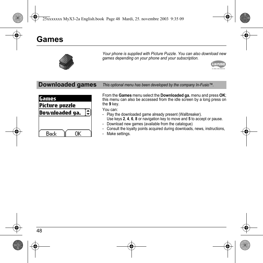 48GamesYour phone is supplied with Picture Puzzle. You can also download new games depending on your phone and your subscription.From the Games menu select the Downloaded ga. menu and press OK;this menu can also be accessed from the idle screen by a long press on the9 key.You can:- Play the downloaded game already present (Wallbreaker). Use keys 2,4,6,8 or navigation key to move and 5 to accept or pause.- Download new games (available from the catalogue)- Consult the loyalty points acquired during downloads, news, instructions,- Make settings.Downloaded gamesThis optional menu has been developed by the company In-Fusio™.25xxxxxxx MyX3-2a English.book  Page 48  Mardi, 25. novembre 2003  9:35 09