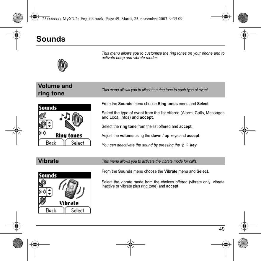 49SoundsThis menu allows you to customise the ring tones on your phone and to activate beep and vibrate modes.From the Sounds menu choose Ring tones menu and Select.Select the type of event from the list offered (Alarm, Calls, Messages and Local Infos) and accept.Select the ring tone from the list offered and accept.Adjust the volume using the down/up keys and accept.You can deactivate the sound by pressing thekey.From the Sounds menu choose the Vibrate menu and Select.Select the vibrate mode from the choices offered (vibrate only, vibrate inactive or vibrate plus ring tone) and accept.Volume and ring toneThis menu allows you to allocate a ring tone to each type of event.VibrateThis menu allows you to activate the vibrate mode for calls. 25xxxxxxx MyX3-2a English.book  Page 49  Mardi, 25. novembre 2003  9:35 09