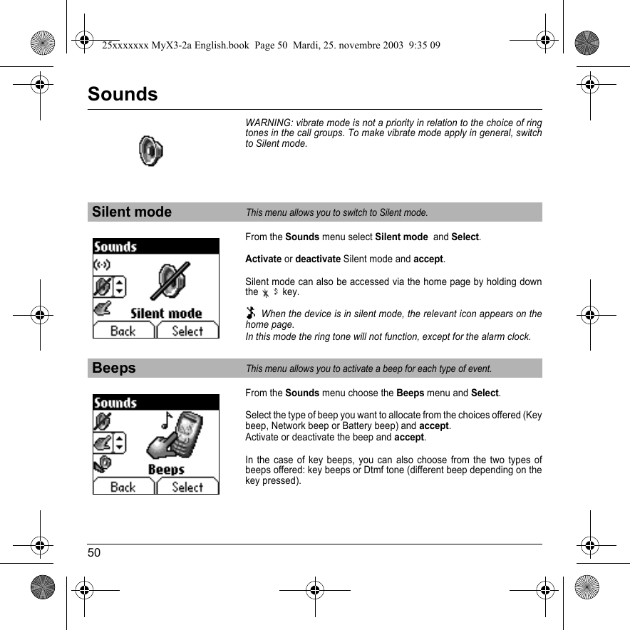 50SoundsWARNING: vibrate mode is not a priority in relation to the choice of ring tones in the call groups. To make vibrate mode apply in general, switch to Silent mode.From the Sounds menu select Silent mode  and Select.Activate or deactivate Silent mode and accept.Silent mode can also be accessed via the home page by holding down the key. When the device is in silent mode, the relevant icon appears on the home page. In this mode the ring tone will not function, except for the alarm clock.From the Sounds menu choose the Beeps menu and Select.Select the type of beep you want to allocate from the choices offered (Key beep, Network beep or Battery beep) and accept.Activate or deactivate the beep and accept.In the case of key beeps, you can also choose from the two types of beeps offered: key beeps or Dtmf tone (different beep depending on the key pressed).Silent modeThis menu allows you to switch to Silent mode.BeepsThis menu allows you to activate a beep for each type of event.25xxxxxxx MyX3-2a English.book  Page 50  Mardi, 25. novembre 2003  9:35 09