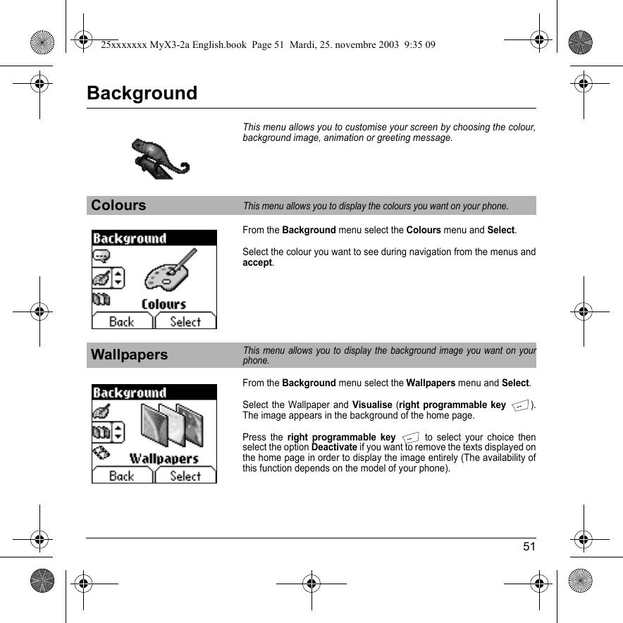 51BackgroundThis menu allows you to customise your screen by choosing the colour, background image, animation or greeting message.From the Background menu select the Colours menu and Select.Select the colour you want to see during navigation from the menus and accept.From the Background menu select the Wallpapers menu and Select.Select the Wallpaper and Visualise (right programmable key). The image appears in the background of the home page.Press the right programmable key to select your choice then select the option Deactivate if you want to remove the texts displayed on the home page in order to display the image entirely (The availability of this function depends on the model of your phone).ColoursThis menu allows you to display the colours you want on your phone.WallpapersThis menu allows you to display the background image you want on your phone.25xxxxxxx MyX3-2a English.book  Page 51  Mardi, 25. novembre 2003  9:35 09