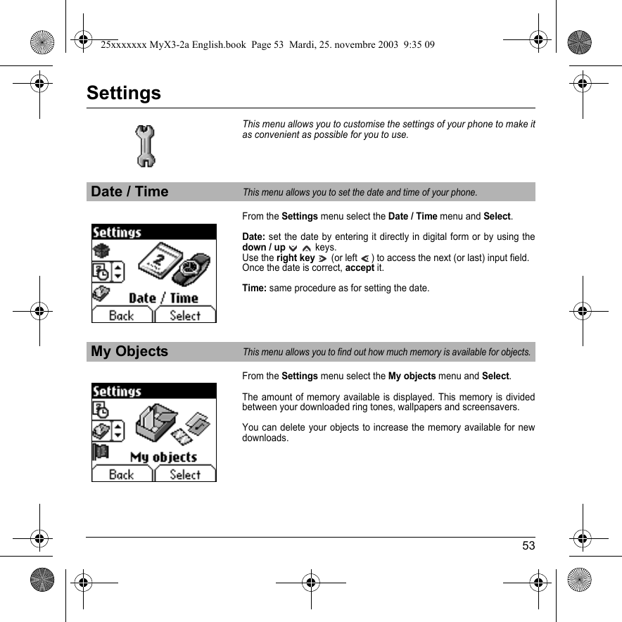 53SettingsThis menu allows you to customise the settings of your phone to make it as convenient as possible for you to use. From the Settings menu select the Date / Time menu and Select.Date: set the date by entering it directly in digital form or by using the down / up   keys.Use the right key   (or left  ) to access the next (or last) input field.Once the date is correct, accept it.Time: same procedure as for setting the date.From the Settings menu select the My objects menu and Select.The amount of memory available is displayed. This memory is divided between your downloaded ring tones, wallpapers and screensavers.You can delete your objects to increase the memory available for new downloads.Date / TimeThis menu allows you to set the date and time of your phone.My ObjectsThis menu allows you to find out how much memory is available for objects.25xxxxxxx MyX3-2a English.book  Page 53  Mardi, 25. novembre 2003  9:35 09