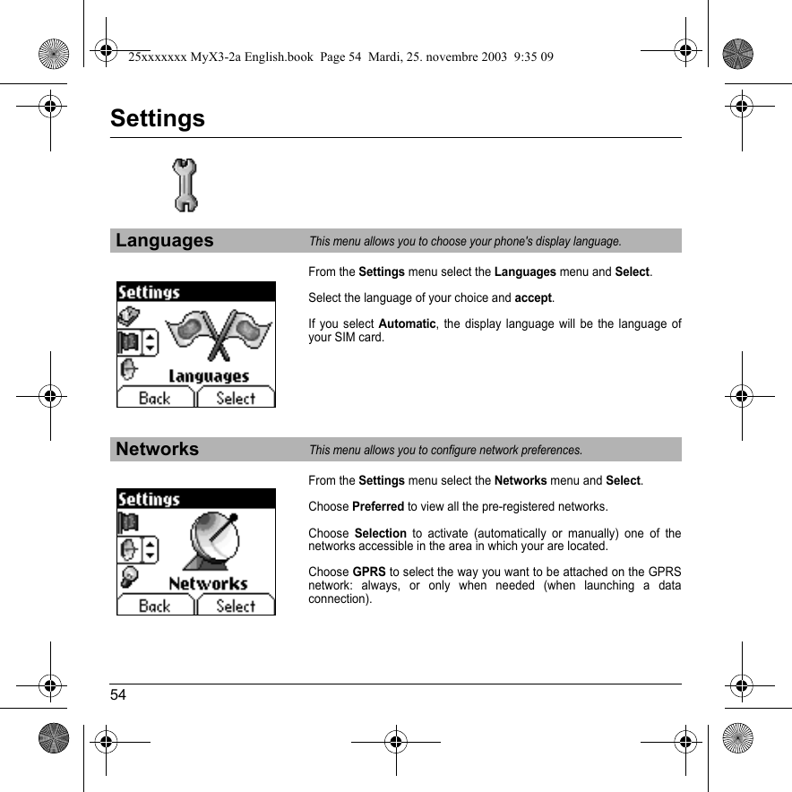 54SettingsFrom the Settings menu select the Languages menu and Select.Select the language of your choice and accept.If you select Automatic, the display language will be the language of your SIM card.From the Settings menu select the Networks menu and Select.Choose Preferred to view all the pre-registered networks.Choose Selection to activate (automatically or manually) one of the networks accessible in the area in which your are located.Choose GPRS to select the way you want to be attached on the GPRS network: always, or only when needed (when launching a data connection).LanguagesThis menu allows you to choose your phone&apos;s display language.NetworksThis menu allows you to configure network preferences.25xxxxxxx MyX3-2a English.book  Page 54  Mardi, 25. novembre 2003  9:35 09