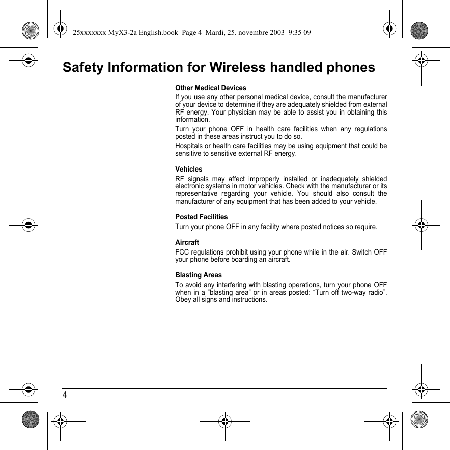 4Safety Information for Wireless handled phonesOther Medical DevicesIf you use any other personal medical device, consult the manufacturer of your device to determine if they are adequately shielded from external RF energy. Your physician may be able to assist you in obtaining this information.Turn your phone OFF in health care facilities when any regulations posted in these areas instruct you to do so.Hospitals or health care facilities may be using equipment that could be sensitive to sensitive external RF energy.VehiclesRF signals may affect improperly installed or inadequately shielded electronic systems in motor vehicles. Check with the manufacturer or its representative regarding your vehicle. You should also consult the manufacturer of any equipment that has been added to your vehicle.Posted FacilitiesTurn your phone OFF in any facility where posted notices so require.AircraftFCC regulations prohibit using your phone while in the air. Switch OFF your phone before boarding an aircraft.Blasting AreasTo avoid any interfering with blasting operations, turn your phone OFF when in a “blasting area” or in areas posted: “Turn off two-way radio”. Obey all signs and instructions.25xxxxxxx MyX3-2a English.book  Page 4  Mardi, 25. novembre 2003  9:35 09