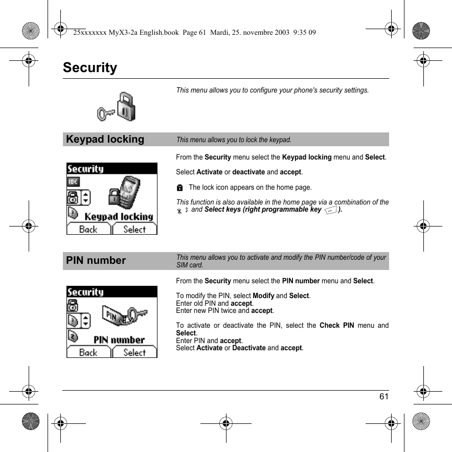 61SecurityThis menu allows you to configure your phone&apos;s security settings.From the Security menu select the Keypad locking menu and Select.Select Activate or deactivate and accept.The lock icon appears on the home page.This function is also available in the home page via a combination of the andSelect keys (right programmable key  ).From the Security menu select the PIN number menu and Select.To modify the PIN, select Modify and Select.Enter old PIN and accept.Enter new PIN twice and accept.To activate or deactivate the PIN, select the Check PIN menu and Select.Enter PIN and accept.Select Activate or Deactivate and accept.Keypad lockingThis menu allows you to lock the keypad.PIN numberThis menu allows you to activate and modify the PIN number/code of your SIM card.25xxxxxxx MyX3-2a English.book  Page 61  Mardi, 25. novembre 2003  9:35 09