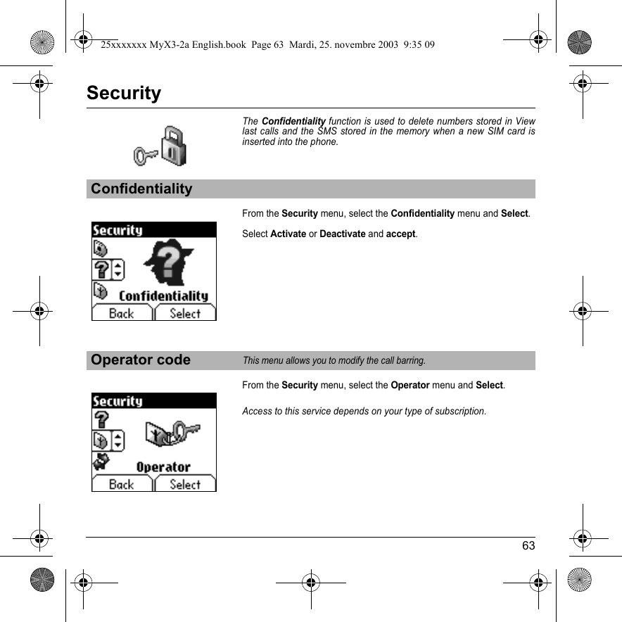 63SecurityTheConfidentiality function is used to delete numbers stored in View last calls and the SMS stored in the memory when a new SIM card is inserted into the phone.From the Security menu, select the Confidentiality menu and Select.Select Activate or Deactivate and accept.From the Security menu, select the Operator menu and Select.Access to this service depends on your type of subscription.ConfidentialityOperator codeThis menu allows you to modify the call barring.25xxxxxxx MyX3-2a English.book  Page 63  Mardi, 25. novembre 2003  9:35 09