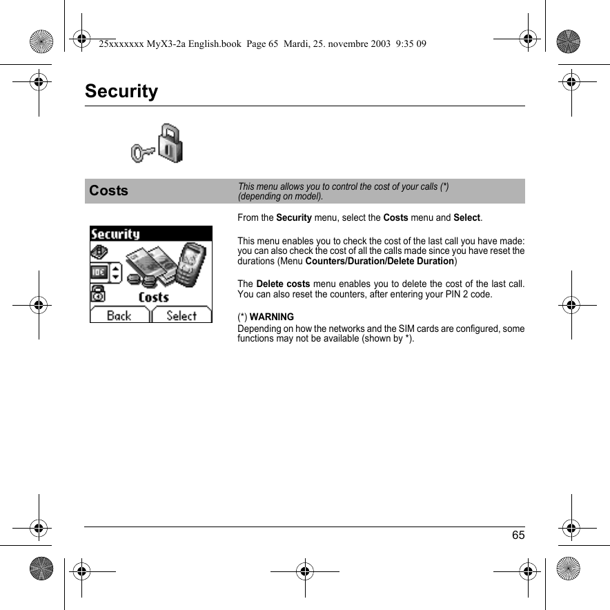 65SecurityFrom the Security menu, select the Costs menu and Select.This menu enables you to check the cost of the last call you have made: you can also check the cost of all the calls made since you have reset the durations (Menu Counters/Duration/Delete Duration)TheDelete costs menu enables you to delete the cost of the last call. You can also reset the counters, after entering your PIN 2 code.(*) WARNINGDepending on how the networks and the SIM cards are configured, some functions may not be available (shown by *).CostsThis menu allows you to control the cost of your calls (*)  (depending on model).25xxxxxxx MyX3-2a English.book  Page 65  Mardi, 25. novembre 2003  9:35 09