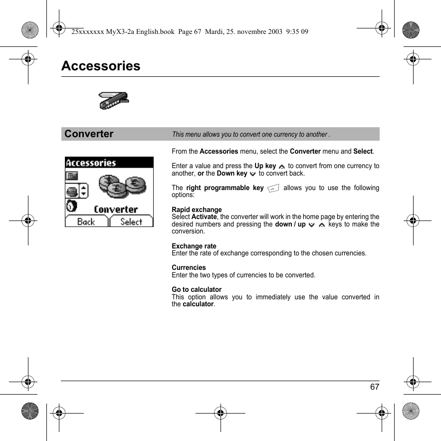 67AccessoriesFrom the Accessories menu, select the Converter menu and Select.Enter a value and press the Up key   to convert from one currency to another, or the Down key   to convert back.Theright programmable key   allows you to use the following options:Rapid exchangeSelect Activate, the converter will work in the home page by entering the desired numbers and pressing the down / up     keys to make the conversion. Exchange rateEnter the rate of exchange corresponding to the chosen currencies.CurrenciesEnter the two types of currencies to be converted.Go to calculatorThis option allows you to immediately use the value converted in the calculator.ConverterThis menu allows you to convert one currency to another .25xxxxxxx MyX3-2a English.book  Page 67  Mardi, 25. novembre 2003  9:35 09