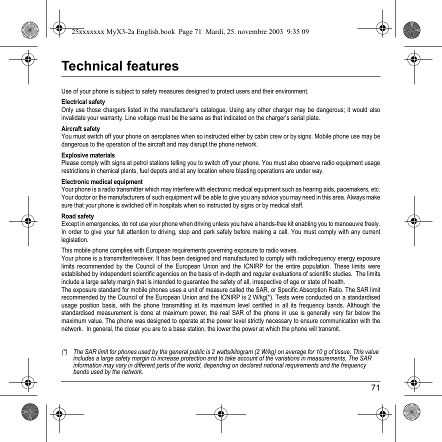71Technical featuresUse of your phone is subject to safety measures designed to protect users and their environment. Electrical safetyOnly use those chargers listed in the manufacturer’s catalogue. Using any other charger may be dangerous; it would also invalidate your warranty. Line voltage must be the same as that indicated on the charger’s serial plate. Aircraft safetyYou must switch off your phone on aeroplanes when so instructed either by cabin crew or by signs. Mobile phone use may be dangerous to the operation of the aircraft and may disrupt the phone network.  Explosive materialsPlease comply with signs at petrol stations telling you to switch off your phone. You must also observe radio equipment usage restrictions in chemical plants, fuel depots and at any location where blasting operations are under way.  Electronic medical equipmentYour phone is a radio transmitter which may interfere with electronic medical equipment such as hearing aids, pacemakers, etc. Your doctor or the manufacturers of such equipment will be able to give you any advice you may need in this area. Always make sure that your phone is switched off in hospitals when so instructed by signs or by medical staff. Road safetyExcept in emergencies, do not use your phone when driving unless you have a hands-free kit enabling you to manoeuvre freely. In order to give your full attention to driving, stop and park safely before making a call. You must comply with any current legislation. This mobile phone complies with European requirements governing exposure to radio waves. Your phone is a transmitter/receiver. It has been designed and manufactured to comply with radiofrequency energy exposure limits recommended by the Council of the European Union and the ICNIRP for the entire population. These limits were established by independent scientific agencies on the basis of in-depth and regular evaluations of scientific studies.  The limits include a large safety margin that is intended to guarantee the safety of all, irrespective of age or state of health. The exposure standard for mobile phones uses a unit of measure called the SAR, or Specific Absorption Ratio. The SAR limit recommended by the Council of the European Union and the ICNIRP is 2 W/kg(*). Tests were conducted on a standardised usage position basis, with the phone transmitting at its maximum level certified in all its frequency bands. Although the standardised measurement is done at maximum power, the real SAR of the phone in use is generally very far below the maximum value. The phone was designed to operate at the power level strictly necessary to ensure communication with the network.  In general, the closer you are to a base station, the lower the power at which the phone will transmit. (*) The SAR limit for phones used by the general public is 2 watts/kilogram (2 W/kg) on average for 10 g of tissue. This value includes a large safety margin to increase protection and to take account of the variations in measurements. The SAR information may vary in different parts of the world, depending on declared national requirements and the frequency bands used by the network.25xxxxxxx MyX3-2a English.book  Page 71  Mardi, 25. novembre 2003  9:35 09