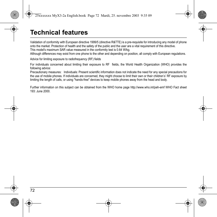 72Technical featuresValidation of conformity with European directive 1999/5 (directive R&amp;TTE) is a pre-requisite for introducing any model of phoneonto the market. Protection of health and the safety of the public and the user are a vital requirement of this directive. This model&apos;s maximum SAR value measured in the conformity test is 0.64 W/kg.Although differences may exist from one phone to the other and depending on position, all comply with European regulations. Advice for limiting exposure to radiofrequency (RF) fieldsFor individuals concerned about limiting their exposure to RF  fields, the World Health Organization (WHO) provides the following advice:Precautionary measures:   Individuals: Present scientific information does not indicate the need for any special precautions forthe use of mobile phones. If individuals are concerned, they might choose to limit their own or their children’s’ RF exposure bylimiting the length of calls, or using &quot;hands-free&quot; devices to keep mobile phones away from the head and body. Further information on this subject can be obtained from the WHO home page http://www.who.int/peh-emf WHO Fact sheet 193: June 2000.25xxxxxxx MyX3-2a English.book  Page 72  Mardi, 25. novembre 2003  9:35 09