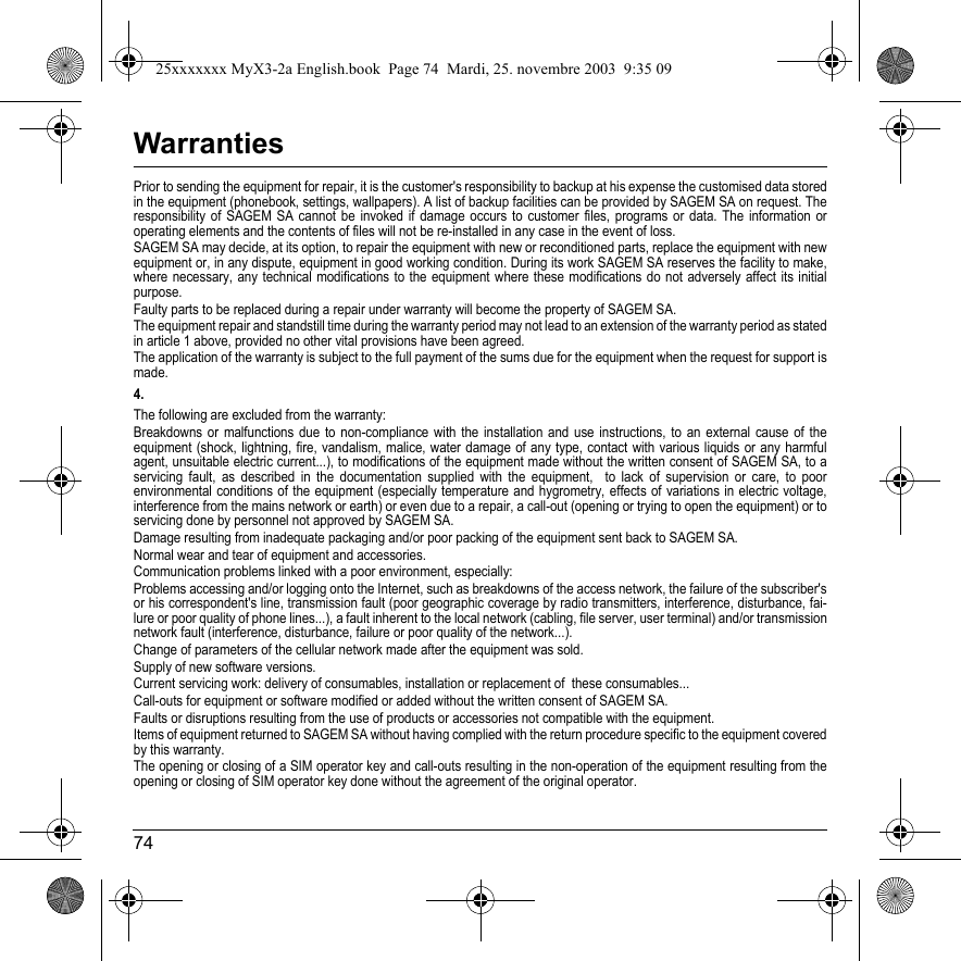 74WarrantiesPrior to sending the equipment for repair, it is the customer&apos;s responsibility to backup at his expense the customised data stored in the equipment (phonebook, settings, wallpapers). A list of backup facilities can be provided by SAGEM SA on request. The responsibility of SAGEM SA cannot be invoked if damage occurs to customer files, programs or data. The information or operating elements and the contents of files will not be re-installed in any case in the event of loss. SAGEM SA may decide, at its option, to repair the equipment with new or reconditioned parts, replace the equipment with new equipment or, in any dispute, equipment in good working condition. During its work SAGEM SA reserves the facility to make, where necessary, any technical modifications to the equipment where these modifications do not adversely affect its initial purpose.Faulty parts to be replaced during a repair under warranty will become the property of SAGEM SA.The equipment repair and standstill time during the warranty period may not lead to an extension of the warranty period as stated in article 1 above, provided no other vital provisions have been agreed.The application of the warranty is subject to the full payment of the sums due for the equipment when the request for support ismade. 4.The following are excluded from the warranty:Breakdowns or malfunctions due to non-compliance with the installation and use instructions, to an external cause of the equipment (shock, lightning, fire, vandalism, malice, water damage of any type, contact with various liquids or any harmful agent, unsuitable electric current...), to modifications of the equipment made without the written consent of SAGEM SA, to a servicing fault, as described in the documentation supplied with the equipment,  to lack of supervision or care, to poor environmental conditions of the equipment (especially temperature and hygrometry, effects of variations in electric voltage, interference from the mains network or earth) or even due to a repair, a call-out (opening or trying to open the equipment) or to servicing done by personnel not approved by SAGEM SA.Damage resulting from inadequate packaging and/or poor packing of the equipment sent back to SAGEM SA.Normal wear and tear of equipment and accessories. Communication problems linked with a poor environment, especially:Problems accessing and/or logging onto the Internet, such as breakdowns of the access network, the failure of the subscriber&apos;s or his correspondent&apos;s line, transmission fault (poor geographic coverage by radio transmitters, interference, disturbance, fai-lure or poor quality of phone lines...), a fault inherent to the local network (cabling, file server, user terminal) and/or transmission network fault (interference, disturbance, failure or poor quality of the network...).Change of parameters of the cellular network made after the equipment was sold.Supply of new software versions.Current servicing work: delivery of consumables, installation or replacement of  these consumables...Call-outs for equipment or software modified or added without the written consent of SAGEM SA. Faults or disruptions resulting from the use of products or accessories not compatible with the equipment.Items of equipment returned to SAGEM SA without having complied with the return procedure specific to the equipment covered by this warranty.The opening or closing of a SIM operator key and call-outs resulting in the non-operation of the equipment resulting from the opening or closing of SIM operator key done without the agreement of the original operator. 25xxxxxxx MyX3-2a English.book  Page 74  Mardi, 25. novembre 2003  9:35 09