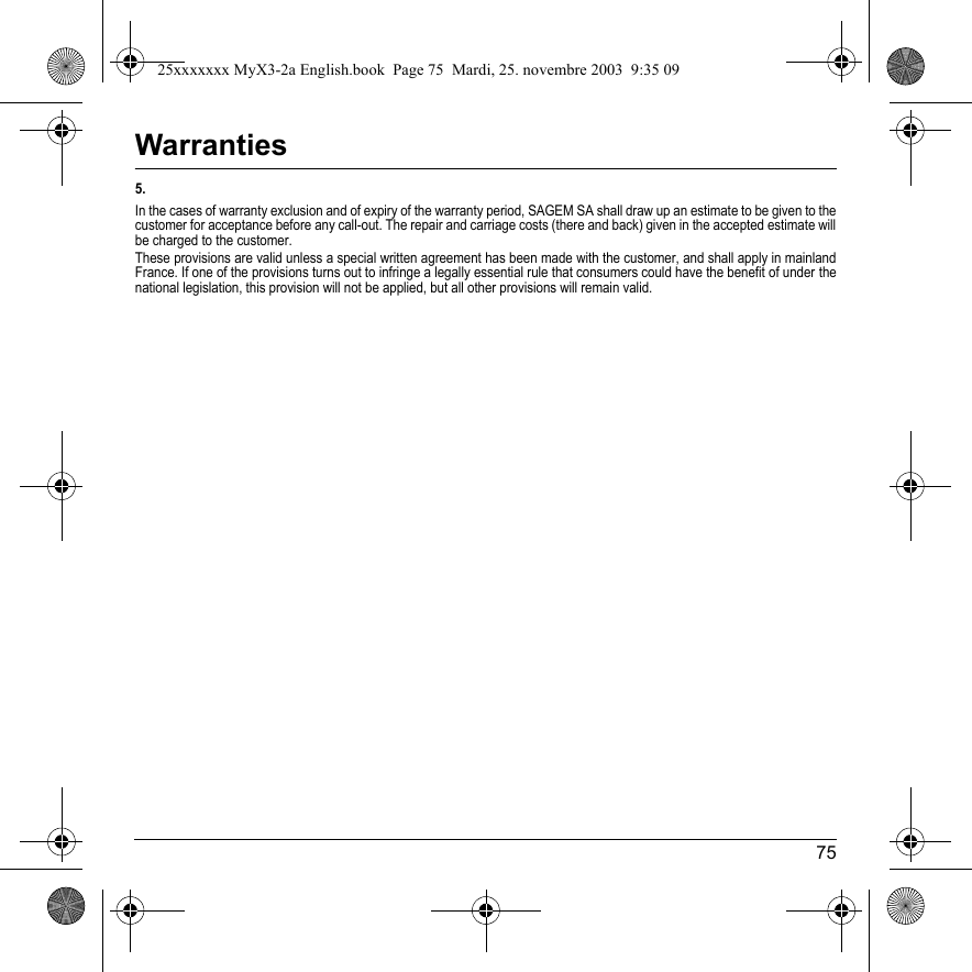 75Warranties5.In the cases of warranty exclusion and of expiry of the warranty period, SAGEM SA shall draw up an estimate to be given to the customer for acceptance before any call-out. The repair and carriage costs (there and back) given in the accepted estimate willbe charged to the customer.These provisions are valid unless a special written agreement has been made with the customer, and shall apply in mainland France. If one of the provisions turns out to infringe a legally essential rule that consumers could have the benefit of under the national legislation, this provision will not be applied, but all other provisions will remain valid.25xxxxxxx MyX3-2a English.book  Page 75  Mardi, 25. novembre 2003  9:35 09