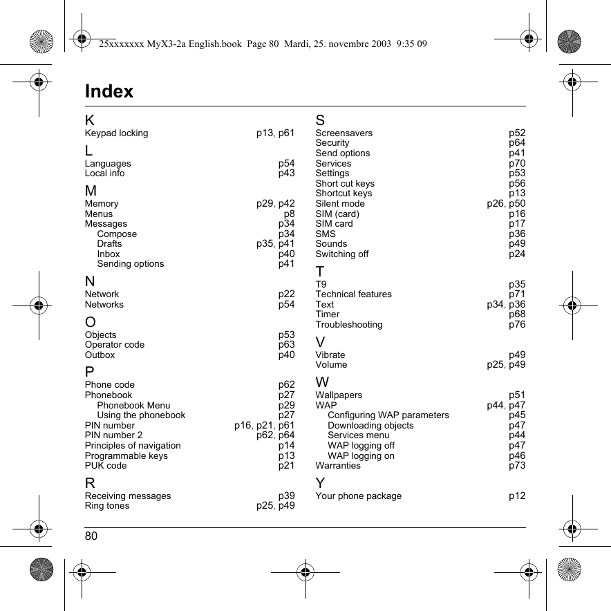 80IndexKKeypad locking p13,p61LLanguages p54Local info p43MMemory p29,p42Menus p8Messages p34Compose p34Drafts p35,p41Inbox p40Sending options p41NNetwork p22Networks p54OObjects p53Operator code p63Outbox p40PPhone code p62Phonebook p27Phonebook Menu p29Using the phonebook p27PIN number p16,p21,p61PIN number 2 p62,p64Principles of navigation p14Programmable keys p13PUK code p21RReceiving messages p39Ring tones p25,p49SScreensavers p52Security p64Send options p41Services p70Settings p53Short cut keys p56Shortcut keys p13Silent mode p26,p50SIM (card) p16SIM card p17SMS p36Sounds p49Switching off p24TT9 p35Technical features p71Text p34,p36Timer p68Troubleshooting p76VVibrate p49Volume p25,p49WWallpapers p51WAP p44,p47Configuring WAP parameters p45Downloading objects p47Services menu p44WAP logging off p47WAP logging on p46Warranties p73YYour phone package p1225xxxxxxx MyX3-2a English.book  Page 80  Mardi, 25. novembre 2003  9:35 09