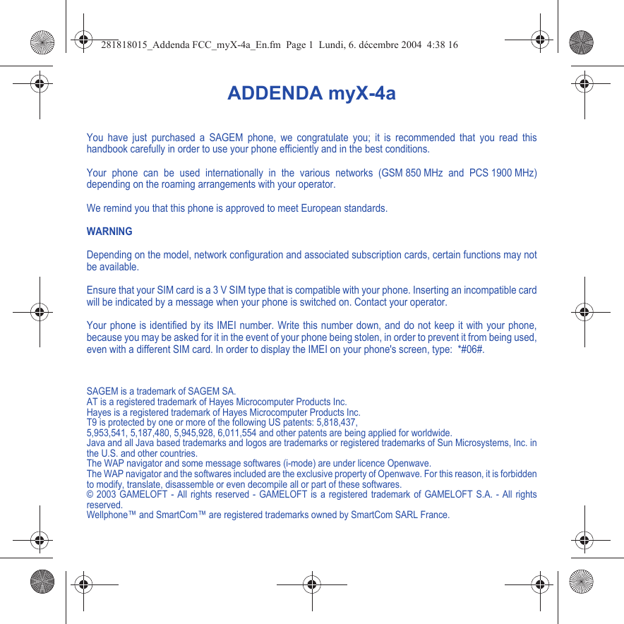 ADDENDA myX-4aYou have just purchased a SAGEM phone, we congratulate you; it is recommended that you read this handbook carefully in order to use your phone efficiently and in the best conditions.Your phone can be used internationally in the various networks (GSM 850 MHz and PCS 1900 MHz) depending on the roaming arrangements with your operator.We remind you that this phone is approved to meet European standards.WARNINGDepending on the model, network configuration and associated subscription cards, certain functions may not be available.Ensure that your SIM card is a 3 V SIM type that is compatible with your phone. Inserting an incompatible card will be indicated by a message when your phone is switched on. Contact your operator.Your phone is identified by its IMEI number. Write this number down, and do not keep it with your phone, because you may be asked for it in the event of your phone being stolen, in order to prevent it from being used, even with a different SIM card. In order to display the IMEI on your phone&apos;s screen, type:  *#06#.SAGEM is a trademark of SAGEM SA. AT is a registered trademark of Hayes Microcomputer Products Inc. Hayes is a registered trademark of Hayes Microcomputer Products Inc. T9 is protected by one or more of the following US patents: 5,818,437, 5,953,541, 5,187,480, 5,945,928, 6,011,554 and other patents are being applied for worldwide.Java and all Java based trademarks and logos are trademarks or registered trademarks of Sun Microsystems, Inc. in the U.S. and other countries.The WAP navigator and some message softwares (i-mode) are under licence Openwave.The WAP navigator and the softwares included are the exclusive property of Openwave. For this reason, it is forbidden to modify, translate, disassemble or even decompile all or part of these softwares.© 2003 GAMELOFT - All rights reserved - GAMELOFT is a registered trademark of GAMELOFT S.A. - All rights reserved.Wellphone™ and SmartCom™ are registered trademarks owned by SmartCom SARL France.281818015_Addenda FCC_myX-4a_En.fm  Page 1  Lundi, 6. décembre 2004  4:38 16