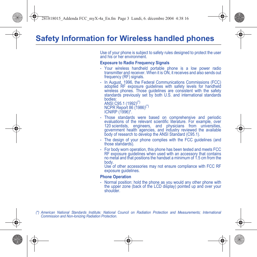 Safety Information for Wireless handled phonesUse of your phone is subject to safety rules designed to protect the user and his or her environment.Exposure to Radio Frequency Signals- Your wireless handheld portable phone is a low power radio transmitter and receiver. When it is ON, it receives and also sends out frequency (RF) signals.- In August, 1996, the Federal Communications Commissions (FCC) adopted RF exposure guidelines with safety levels for handheld wireless phones. Those guidelines are consistent with the safety standards previously set by both U.S. and international standards bodies: ANSI C95.1 (1992)(*) NCPR Report 86 (1986)(*) ICNIRP (1996)*.- Those standards were based on comprehensive and periodic evaluations of the relevant scientific literature. For example, over 120 scientists, engineers, and physicians from universities, government health agencies, and industry reviewed the available body of research to develop the ANSI Standard (C95.1).- The design of your phone complies with the FCC guidelines (and those standards).- For body worn operation, this phone has been tested and meets FCC RF exposure guidelines when used with an accessory that contains no metal and that positions the handset a minimum of 1.5 cm from the body.  Use of other accessories may not ensure compliance with FCC RF exposure guidelines.Phone Operation- Normal position: hold the phone as you would any other phone with the upper zone (back of the LCD display) pointed up and over your shoulder.(*) American National Standards Institute; National Council on Radiation Protection and Measurements; International Commission and Non-Ionizing Radiation Protection.281818015_Addenda FCC_myX-4a_En.fm  Page 3  Lundi, 6. décembre 2004  4:38 16