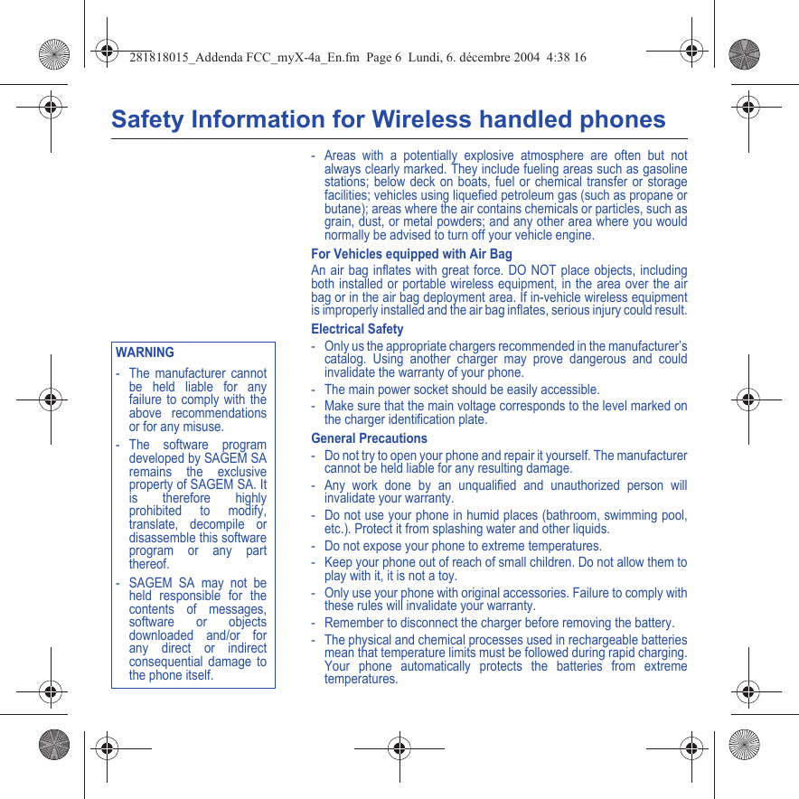 Safety Information for Wireless handled phones- Areas with a potentially explosive atmosphere are often but not always clearly marked. They include fueling areas such as gasoline stations; below deck on boats, fuel or chemical transfer or storage facilities; vehicles using liquefied petroleum gas (such as propane or butane); areas where the air contains chemicals or particles, such as grain, dust, or metal powders; and any other area where you would normally be advised to turn off your vehicle engine.For Vehicles equipped with Air BagAn air bag inflates with great force. DO NOT place objects, including both installed or portable wireless equipment, in the area over the air bag or in the air bag deployment area. If in-vehicle wireless equipment is improperly installed and the air bag inflates, serious injury could result.Electrical Safety- Only us the appropriate chargers recommended in the manufacturer’s catalog. Using another charger may prove dangerous and could invalidate the warranty of your phone.- The main power socket should be easily accessible.- Make sure that the main voltage corresponds to the level marked on the charger identification plate.General Precautions- Do not try to open your phone and repair it yourself. The manufacturer cannot be held liable for any resulting damage.- Any work done by an unqualified and unauthorized person will invalidate your warranty.- Do not use your phone in humid places (bathroom, swimming pool, etc.). Protect it from splashing water and other liquids.- Do not expose your phone to extreme temperatures.- Keep your phone out of reach of small children. Do not allow them to play with it, it is not a toy.- Only use your phone with original accessories. Failure to comply with these rules will invalidate your warranty.- Remember to disconnect the charger before removing the battery.- The physical and chemical processes used in rechargeable batteries mean that temperature limits must be followed during rapid charging. Your phone automatically protects the batteries from extreme temperatures.Back OptionsWARNING- The manufacturer cannot be held liable for any failure to comply with the above recommendations or for any misuse.- The software program developed by SAGEM SA remains the exclusive property of SAGEM SA. It is therefore highly prohibited to modify, translate, decompile or disassemble this software program or any part thereof.- SAGEM SA may not be held responsible for the contents of messages, software or objects downloaded and/or for any direct or indirect consequential damage to the phone itself.281818015_Addenda FCC_myX-4a_En.fm  Page 6  Lundi, 6. décembre 2004  4:38 16