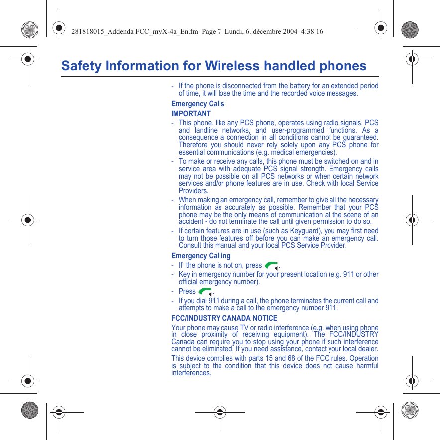 Safety Information for Wireless handled phones- If the phone is disconnected from the battery for an extended period of time, it will lose the time and the recorded voice messages.Emergency CallsIMPORTANT- This phone, like any PCS phone, operates using radio signals, PCS and landline networks, and user-programmed functions. As a consequence a connection in all conditions cannot be guaranteed. Therefore you should never rely solely upon any PCS phone for essential communications (e.g. medical emergencies).- To make or receive any calls, this phone must be switched on and in service area with adequate PCS signal strength. Emergency calls may not be possible on all PCS networks or when certain network services and/or phone features are in use. Check with local Service Providers.- When making an emergency call, remember to give all the necessary information as accurately as possible. Remember that your PCS phone may be the only means of communication at the scene of an accident - do not terminate the call until given permission to do so.- If certain features are in use (such as Keyguard), you may first need to turn those features off before you can make an emergency call. Consult this manual and your local PCS Service Provider.Emergency Calling- If  the phone is not on, press  .- Key in emergency number for your present location (e.g. 911 or other official emergency number).- Press .- If you dial 911 during a call, the phone terminates the current call and attempts to make a call to the emergency number 911.FCC/INDUSTRY CANADA NOTICEYour phone may cause TV or radio interference (e.g. when using phone in close proximity of receiving equipment). The FCC/INDUSTRY Canada can require you to stop using your phone if such interference cannot be eliminated. If you need assistance, contact your local dealer.This device complies with parts 15 and 68 of the FCC rules. Operation is subject to the condition that this device does not cause harmful interferences.281818015_Addenda FCC_myX-4a_En.fm  Page 7  Lundi, 6. décembre 2004  4:38 16