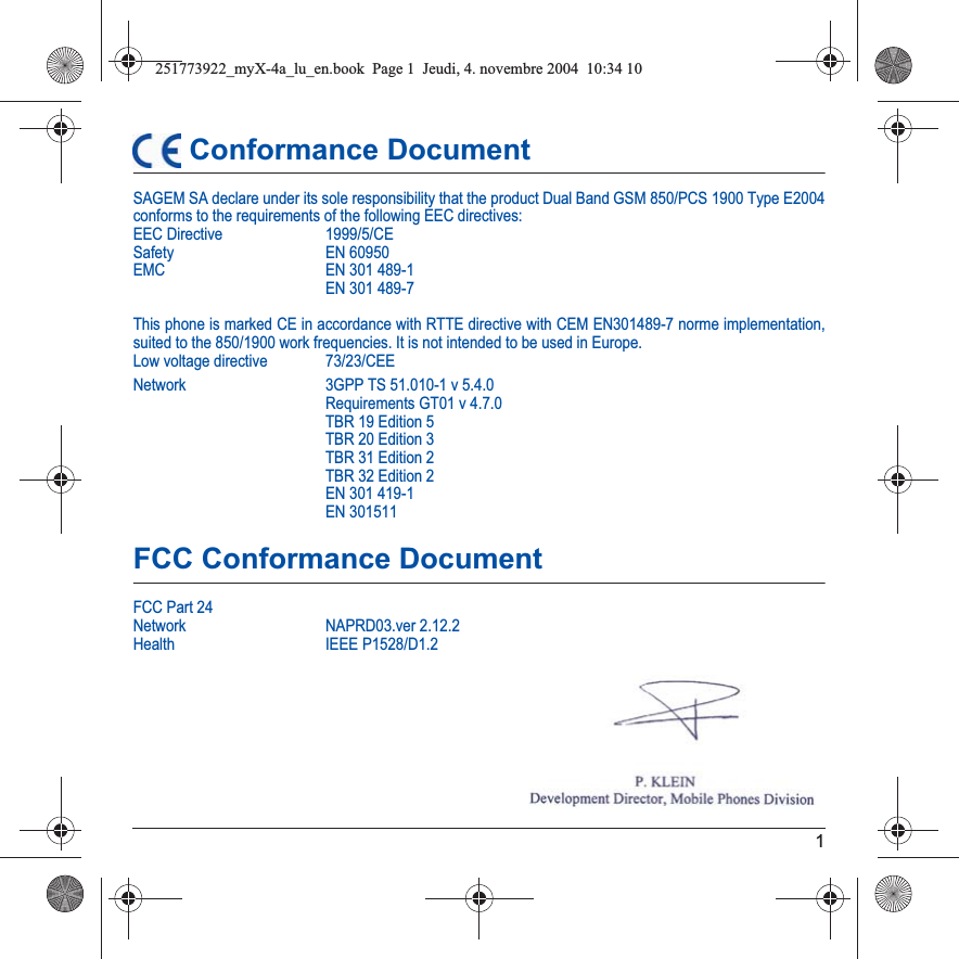1 Conformance DocumentSAGEM SA declare under its sole responsibility that the product Dual Band GSM 850/PCS 1900 Type E2004 conforms to the requirements of the following EEC directives:EEC Directive  1999/5/CESafety EN 60950EMC EN 301 489-1EN 301 489-7This phone is marked CE in accordance with RTTE directive with CEM EN301489-7 norme implementation, suited to the 850/1900 work frequencies. It is not intended to be used in Europe.Low voltage directive  73/23/CEENetwork 3GPP TS 51.010-1 v 5.4.0Requirements GT01 v 4.7.0 TBR 19 Edition 5TBR 20 Edition 3TBR 31 Edition 2TBR 32 Edition 2EN 301 419-1EN 301511FCC Conformance DocumentFCC Part 24Network NAPRD03.ver 2.12.2Health IEEE P1528/D1.2251773922_myX-4a_lu_en.book  Page 1  Jeudi, 4. novembre 2004  10:34 10