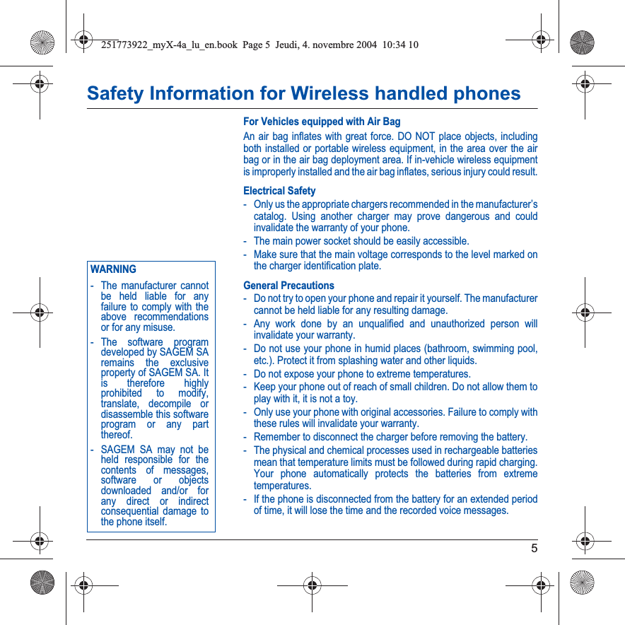 5Safety Information for Wireless handled phonesFor Vehicles equipped with Air BagAn air bag inflates with great force. DO NOT place objects, including both installed or portable wireless equipment, in the area over the air bag or in the air bag deployment area. If in-vehicle wireless equipment is improperly installed and the air bag inflates, serious injury could result.Electrical Safety- Only us the appropriate chargers recommended in the manufacturer’s catalog. Using another charger may prove dangerous and could invalidate the warranty of your phone.- The main power socket should be easily accessible.- Make sure that the main voltage corresponds to the level marked on the charger identification plate.General Precautions- Do not try to open your phone and repair it yourself. The manufacturer cannot be held liable for any resulting damage.- Any work done by an unqualified and unauthorized person will invalidate your warranty.- Do not use your phone in humid places (bathroom, swimming pool, etc.). Protect it from splashing water and other liquids.- Do not expose your phone to extreme temperatures.- Keep your phone out of reach of small children. Do not allow them to play with it, it is not a toy.- Only use your phone with original accessories. Failure to comply with these rules will invalidate your warranty.- Remember to disconnect the charger before removing the battery.- The physical and chemical processes used in rechargeable batteries mean that temperature limits must be followed during rapid charging. Your phone automatically protects the batteries from extreme temperatures.- If the phone is disconnected from the battery for an extended period of time, it will lose the time and the recorded voice messages.Back OptionsWARNING- The manufacturer cannot be held liable for any failure to comply with the above recommendations or for any misuse.- The software program developed by SAGEM SA remains the exclusive property of SAGEM SA. It is therefore highly prohibited to modify, translate, decompile or disassemble this software program or any part thereof.- SAGEM SA may not be held responsible for the contents of messages, software or objects downloaded and/or for any direct or indirect consequential damage to the phone itself.251773922_myX-4a_lu_en.book  Page 5  Jeudi, 4. novembre 2004  10:34 10