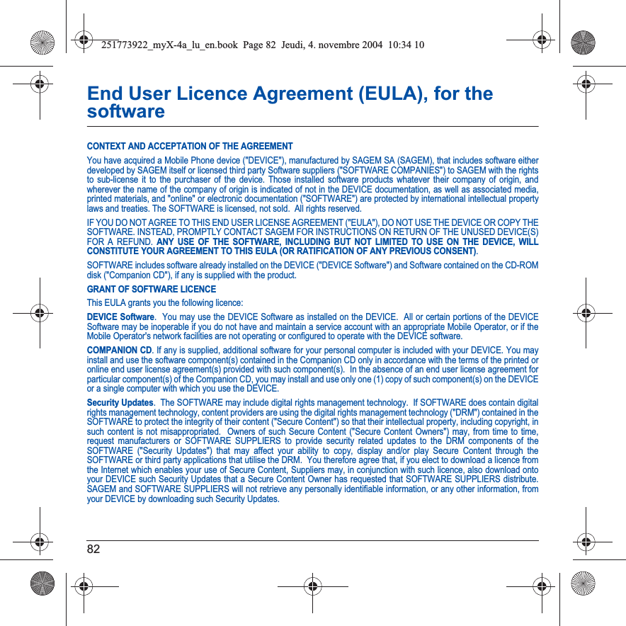 82End User Licence Agreement (EULA), for the softwareCONTEXT AND ACCEPTATION OF THE AGREEMENTYou have acquired a Mobile Phone device (&quot;DEVICE&quot;), manufactured by SAGEM SA (SAGEM), that includes software either developed by SAGEM itself or licensed third party Software suppliers (&quot;SOFTWARE COMPANIES&quot;) to SAGEM with the rights to sub-license it to the purchaser of the device. Those installed software products whatever their company of origin, and wherever the name of the company of origin is indicated of not in the DEVICE documentation, as well as associated media, printed materials, and &quot;online&quot; or electronic documentation (&quot;SOFTWARE&quot;) are protected by international intellectual property laws and treaties. The SOFTWARE is licensed, not sold.  All rights reserved. IF YOU DO NOT AGREE TO THIS END USER LICENSE AGREEMENT (&quot;EULA&quot;), DO NOT USE THE DEVICE OR COPY THE SOFTWARE. INSTEAD, PROMPTLY CONTACT SAGEM FOR INSTRUCTIONS ON RETURN OF THE UNUSED DEVICE(S) FOR A REFUND. ANY USE OF THE SOFTWARE, INCLUDING BUT NOT LIMITED TO USE ON THE DEVICE, WILL CONSTITUTE YOUR AGREEMENT TO THIS EULA (OR RATIFICATION OF ANY PREVIOUS CONSENT).SOFTWARE includes software already installed on the DEVICE (&quot;DEVICE Software&quot;) and Software contained on the CD-ROM disk (&quot;Companion CD&quot;), if any is supplied with the product.  GRANT OF SOFTWARE LICENCEThis EULA grants you the following licence: DEVICE Software.  You may use the DEVICE Software as installed on the DEVICE.  All or certain portions of the DEVICE Software may be inoperable if you do not have and maintain a service account with an appropriate Mobile Operator, or if the Mobile Operator&apos;s network facilities are not operating or configured to operate with the DEVICE software.COMPANION CD. If any is supplied, additional software for your personal computer is included with your DEVICE. You may install and use the software component(s) contained in the Companion CD only in accordance with the terms of the printed or online end user license agreement(s) provided with such component(s).  In the absence of an end user license agreement for particular component(s) of the Companion CD, you may install and use only one (1) copy of such component(s) on the DEVICE or a single computer with which you use the DEVICE. Security Updates.  The SOFTWARE may include digital rights management technology.  If SOFTWARE does contain digital rights management technology, content providers are using the digital rights management technology (&quot;DRM&quot;) contained in the SOFTWARE to protect the integrity of their content (&quot;Secure Content&quot;) so that their intellectual property, including copyright, in such content is not misappropriated.  Owners of such Secure Content (&quot;Secure Content Owners&quot;) may, from time to time, request manufacturers or SOFTWARE SUPPLIERS to provide security related updates to the DRM components of the SOFTWARE (&quot;Security Updates&quot;) that may affect your ability to copy, display and/or play Secure Content through the SOFTWARE or third party applications that utilise the DRM.  You therefore agree that, if you elect to download a licence from the Internet which enables your use of Secure Content, Suppliers may, in conjunction with such licence, also download onto your DEVICE such Security Updates that a Secure Content Owner has requested that SOFTWARE SUPPLIERS distribute. SAGEM and SOFTWARE SUPPLIERS will not retrieve any personally identifiable information, or any other information, from your DEVICE by downloading such Security Updates. 251773922_myX-4a_lu_en.book  Page 82  Jeudi, 4. novembre 2004  10:34 10