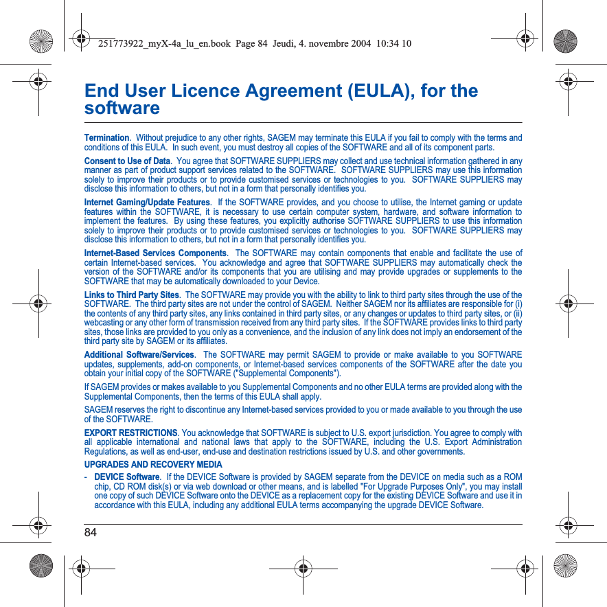 84End User Licence Agreement (EULA), for the softwareTermination.  Without prejudice to any other rights, SAGEM may terminate this EULA if you fail to comply with the terms and conditions of this EULA.  In such event, you must destroy all copies of the SOFTWARE and all of its component parts.Consent to Use of Data.  You agree that SOFTWARE SUPPLIERS may collect and use technical information gathered in any manner as part of product support services related to the SOFTWARE.  SOFTWARE SUPPLIERS may use this information solely to improve their products or to provide customised services or technologies to you.  SOFTWARE SUPPLIERS may disclose this information to others, but not in a form that personally identifies you.Internet Gaming/Update Features.  If the SOFTWARE provides, and you choose to utilise, the Internet gaming or update features within the SOFTWARE, it is necessary to use certain computer system, hardware, and software information to implement the features.  By using these features, you explicitly authorise SOFTWARE SUPPLIERS to use this information solely to improve their products or to provide customised services or technologies to you.  SOFTWARE SUPPLIERS may disclose this information to others, but not in a form that personally identifies you. Internet-Based Services Components.  The SOFTWARE may contain components that enable and facilitate the use of certain Internet-based services.  You acknowledge and agree that SOFTWARE SUPPLIERS may automatically check the version of the SOFTWARE and/or its components that you are utilising and may provide upgrades or supplements to the SOFTWARE that may be automatically downloaded to your Device.  Links to Third Party Sites.  The SOFTWARE may provide you with the ability to link to third party sites through the use of the SOFTWARE.  The third party sites are not under the control of SAGEM.  Neither SAGEM nor its affiliates are responsible for (i) the contents of any third party sites, any links contained in third party sites, or any changes or updates to third party sites, or (ii) webcasting or any other form of transmission received from any third party sites.  If the SOFTWARE provides links to third partysites, those links are provided to you only as a convenience, and the inclusion of any link does not imply an endorsement of thethird party site by SAGEM or its affiliates.Additional Software/Services.  The SOFTWARE may permit SAGEM to provide or make available to you SOFTWARE updates, supplements, add-on components, or Internet-based services components of the SOFTWARE after the date you obtain your initial copy of the SOFTWARE (&quot;Supplemental Components&quot;).  If SAGEM provides or makes available to you Supplemental Components and no other EULA terms are provided along with the Supplemental Components, then the terms of this EULA shall apply.  SAGEM reserves the right to discontinue any Internet-based services provided to you or made available to you through the use of the SOFTWARE.EXPORT RESTRICTIONS. You acknowledge that SOFTWARE is subject to U.S. export jurisdiction. You agree to comply with all applicable international and national laws that apply to the SOFTWARE, including the U.S. Export Administration Regulations, as well as end-user, end-use and destination restrictions issued by U.S. and other governments.UPGRADES AND RECOVERY MEDIA -DEVICE Software.  If the DEVICE Software is provided by SAGEM separate from the DEVICE on media such as a ROM chip, CD ROM disk(s) or via web download or other means, and is labelled &quot;For Upgrade Purposes Only&quot;, you may install one copy of such DEVICE Software onto the DEVICE as a replacement copy for the existing DEVICE Software and use it in accordance with this EULA, including any additional EULA terms accompanying the upgrade DEVICE Software.251773922_myX-4a_lu_en.book  Page 84  Jeudi, 4. novembre 2004  10:34 10