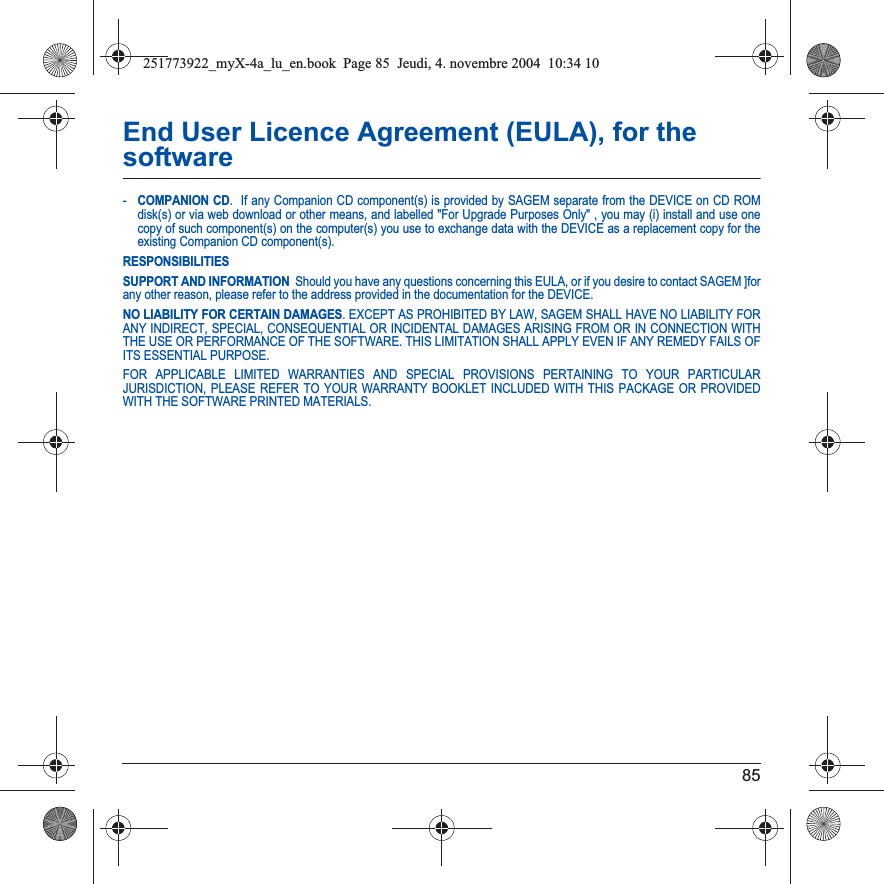 85End User Licence Agreement (EULA), for the software-COMPANION CD.  If any Companion CD component(s) is provided by SAGEM separate from the DEVICE on CD ROM disk(s) or via web download or other means, and labelled &quot;For Upgrade Purposes Only&quot; , you may (i) install and use one copy of such component(s) on the computer(s) you use to exchange data with the DEVICE as a replacement copy for the existing Companion CD component(s). RESPONSIBILITIESSUPPORT AND INFORMATION  Should you have any questions concerning this EULA, or if you desire to contact SAGEM ]for any other reason, please refer to the address provided in the documentation for the DEVICE.NO LIABILITY FOR CERTAIN DAMAGES. EXCEPT AS PROHIBITED BY LAW, SAGEM SHALL HAVE NO LIABILITY FOR ANY INDIRECT, SPECIAL, CONSEQUENTIAL OR INCIDENTAL DAMAGES ARISING FROM OR IN CONNECTION WITH THE USE OR PERFORMANCE OF THE SOFTWARE. THIS LIMITATION SHALL APPLY EVEN IF ANY REMEDY FAILS OF ITS ESSENTIAL PURPOSE. FOR APPLICABLE LIMITED WARRANTIES AND SPECIAL PROVISIONS PERTAINING TO YOUR PARTICULAR JURISDICTION, PLEASE REFER TO YOUR WARRANTY BOOKLET INCLUDED WITH THIS PACKAGE OR PROVIDED WITH THE SOFTWARE PRINTED MATERIALS.251773922_myX-4a_lu_en.book  Page 85  Jeudi, 4. novembre 2004  10:34 10