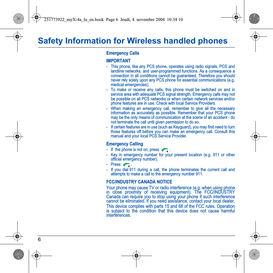 6Safety Information for Wireless handled phonesEmergency CallsIMPORTANT- This phone, like any PCS phone, operates using radio signals, PCS and landline networks, and user-programmed functions. As a consequence a connection in all conditions cannot be guaranteed. Therefore you should never rely solely upon any PCS phone for essential communications (e.g. medical emergencies).- To make or receive any calls, this phone must be switched on and in service area with adequate PCS signal strength. Emergency calls may not be possible on all PCS networks or when certain network services and/or phone features are in use. Check with local Service Providers.- When making an emergency call, remember to give all the necessary information as accurately as possible. Remember that your PCS phone may be the only means of communication at the scene of an accident - do not terminate the call until given permission to do so.- If certain features are in use (such as Keyguard), you may first need to turn those features off before you can make an emergency call. Consult this manual and your local PCS Service Provider.Emergency Calling- If  the phone is not on, press  .- Key in emergency number for your present location (e.g. 911 or other official emergency number).-Press .- If you dial 911 during a call, the phone terminates the current call and attempts to make a call to the emergency number 911.FCC/INDUSTRY CANADA NOTICEYour phone may cause TV or radio interference (e.g. when using phone in close proximity of receiving equipment). The FCC/INDUSTRY Canada can require you to stop using your phone if such interference cannot be eliminated. If you need assistance, contact your local dealer.This device complies with parts 15 and 68 of the FCC rules. Operation is subject to the condition that this device does not cause harmful interferences.251773922_myX-4a_lu_en.book  Page 6  Jeudi, 4. novembre 2004  10:34 10