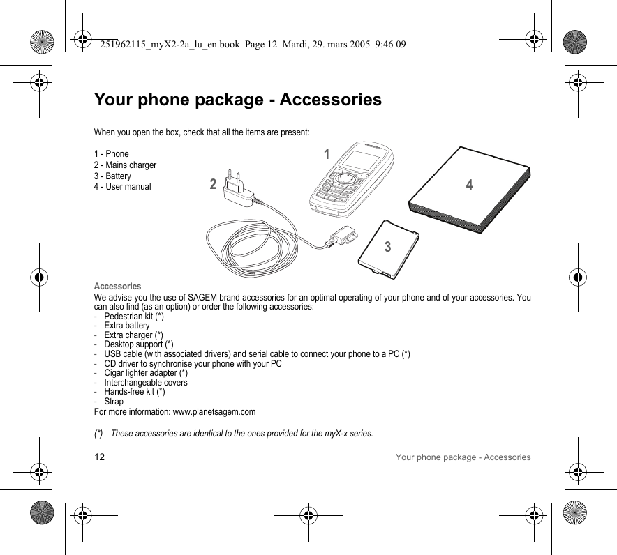 12 Your phone package - AccessoriesYour phone package - AccessoriesWhen you open the box, check that all the items are present:1 - Phone2 - Mains charger3 - Battery4 - User manualAccessoriesWe advise you the use of SAGEM brand accessories for an optimal operating of your phone and of your accessories. You can also find (as an option) or order the following accessories:-Pedestrian kit (*)-Extra battery-Extra charger (*)-Desktop support (*)-USB cable (with associated drivers) and serial cable to connect your phone to a PC (*)-CD driver to synchronise your phone with your PC-Cigar lighter adapter (*)-Interchangeable covers-Hands-free kit (*)-StrapFor more information: www.planetsagem.com(*) These accessories are identical to the ones provided for the myX-x series.4231251962115_myX2-2a_lu_en.book  Page 12  Mardi, 29. mars 2005  9:46 09