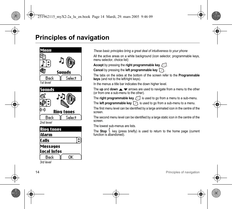 14 Principles of navigationPrinciples of navigationThese basic principles bring a great deal of intuitiveness to your phoneAll the active areas on a white background (icon selector, programmable keys, menu selector, choice list)Accept by pressing the right programmable key .Cancel by pressing the left programmable key .The tabs on the sides at the bottom of the screen refer to the Programmable keys (and not to the left/right keys).In the menus a title bar indicates the down higher level.The up and down S T arrows are used to navigate from a menu to the other (or from one a sub-menu to the other).The right programmable key   is used to go from a menu to a sub-menu.The left programmable key   is used to go from a sub-menu to a menu.The first menu level can be identified by a large animated icon in the centre of the screen.The second menu level can be identified by a large static icon in the centre of the screen.The lowest sub-menus are lists.The Stop   key (press briefly) is used to return to the home page (current function is abandoned).3rd level1st level2nd level251962115_myX2-2a_lu_en.book  Page 14  Mardi, 29. mars 2005  9:46 09