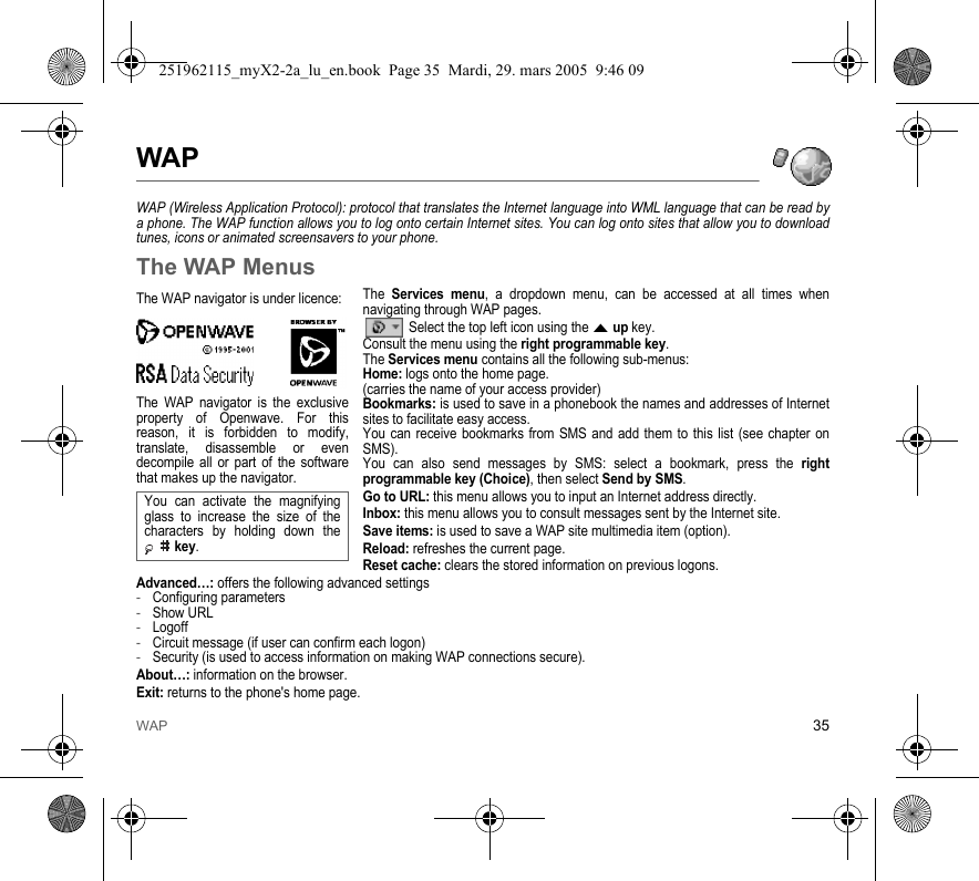WAP 35WAPWAP (Wireless Application Protocol): protocol that translates the Internet language into WML language that can be read by a phone. The WAP function allows you to log onto certain Internet sites. You can log onto sites that allow you to download tunes, icons or animated screensavers to your phone.The WAP MenusThe Services menu, a dropdown menu, can be accessed at all times when navigating through WAP pages. Select the top left icon using the S up key.Consult the menu using the right programmable key.The Services menu contains all the following sub-menus:Home: logs onto the home page.(carries the name of your access provider)Bookmarks: is used to save in a phonebook the names and addresses of Internet sites to facilitate easy access. You can receive bookmarks from SMS and add them to this list (see chapter on SMS). You can also send messages by SMS: select a bookmark, press the right programmable key (Choice), then select Send by SMS. Go to URL: this menu allows you to input an Internet address directly.Inbox: this menu allows you to consult messages sent by the Internet site.Save items: is used to save a WAP site multimedia item (option).Reload: refreshes the current page.Reset cache: clears the stored information on previous logons.Advanced…: offers the following advanced settings-Configuring parameters-Show URL-Logoff-Circuit message (if user can confirm each logon)-Security (is used to access information on making WAP connections secure). About…: information on the browser.Exit: returns to the phone&apos;s home page. The WAP navigator is under licence:The WAP navigator is the exclusive property of Openwave. For this reason, it is forbidden to modify, translate, disassemble or even decompile all or part of the software that makes up the navigator.You can activate the magnifying glass to increase the size of the characters by holding down the  key.251962115_myX2-2a_lu_en.book  Page 35  Mardi, 29. mars 2005  9:46 09