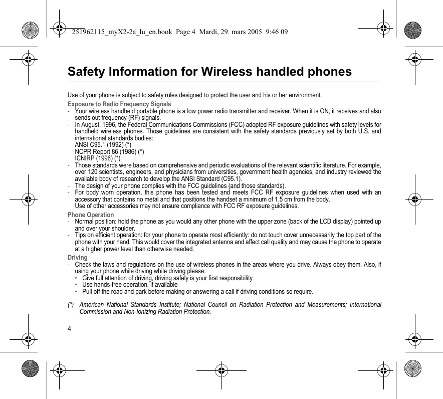 4Safety Information for Wireless handled phonesUse of your phone is subject to safety rules designed to protect the user and his or her environment.Exposure to Radio Frequency Signals-Your wireless handheld portable phone is a low power radio transmitter and receiver. When it is ON, it receives and also sends out frequency (RF) signals.-In August, 1996, the Federal Communications Commissions (FCC) adopted RF exposure guidelines with safety levels for handheld wireless phones. Those guidelines are consistent with the safety standards previously set by both U.S. and international standards bodies: ANSI C95.1 (1992) (*) NCPR Report 86 (1986) (*) ICNIRP (1996) (*).-Those standards were based on comprehensive and periodic evaluations of the relevant scientific literature. For example, over 120 scientists, engineers, and physicians from universities, government health agencies, and industry reviewed the available body of research to develop the ANSI Standard (C95.1).-The design of your phone complies with the FCC guidelines (and those standards).-For body worn operation, this phone has been tested and meets FCC RF exposure guidelines when used with an accessory that contains no metal and that positions the handset a minimum of 1.5 cm from the body.  Use of other accessories may not ensure compliance with FCC RF exposure guidelines.Phone Operation-Normal position: hold the phone as you would any other phone with the upper zone (back of the LCD display) pointed up and over your shoulder.-Tips on efficient operation: for your phone to operate most efficiently: do not touch cover unnecessarily the top part of the phone with your hand. This would cover the integrated antenna and affect call quality and may cause the phone to operate at a higher power level than otherwise needed.Driving-Check the laws and regulations on the use of wireless phones in the areas where you drive. Always obey them. Also, if using your phone while driving while driving please:•Give full attention of driving, driving safely is your first responsibility•Use hands-free operation, if available•Pull off the road and park before making or answering a call if driving conditions so require.(*) American National Standards Institute; National Council on Radiation Protection and Measurements; International Commission and Non-Ionizing Radiation Protection.251962115_myX2-2a_lu_en.book  Page 4  Mardi, 29. mars 2005  9:46 09