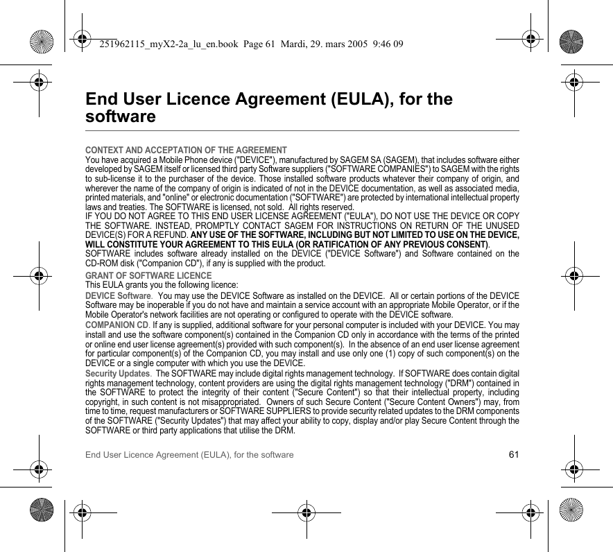 End User Licence Agreement (EULA), for the software 61End User Licence Agreement (EULA), for the softwareCONTEXT AND ACCEPTATION OF THE AGREEMENTYou have acquired a Mobile Phone device (&quot;DEVICE&quot;), manufactured by SAGEM SA (SAGEM), that includes software either developed by SAGEM itself or licensed third party Software suppliers (&quot;SOFTWARE COMPANIES&quot;) to SAGEM with the rights to sub-license it to the purchaser of the device. Those installed software products whatever their company of origin, and wherever the name of the company of origin is indicated of not in the DEVICE documentation, as well as associated media, printed materials, and &quot;online&quot; or electronic documentation (&quot;SOFTWARE&quot;) are protected by international intellectual property laws and treaties. The SOFTWARE is licensed, not sold.  All rights reserved. IF YOU DO NOT AGREE TO THIS END USER LICENSE AGREEMENT (&quot;EULA&quot;), DO NOT USE THE DEVICE OR COPY THE SOFTWARE. INSTEAD, PROMPTLY CONTACT SAGEM FOR INSTRUCTIONS ON RETURN OF THE UNUSED DEVICE(S) FOR A REFUND. ANY USE OF THE SOFTWARE, INCLUDING BUT NOT LIMITED TO USE ON THE DEVICE, WILL CONSTITUTE YOUR AGREEMENT TO THIS EULA (OR RATIFICATION OF ANY PREVIOUS CONSENT). SOFTWARE includes software already installed on the DEVICE (&quot;DEVICE Software&quot;) and Software contained on the CD-ROM disk (&quot;Companion CD&quot;), if any is supplied with the product.  GRANT OF SOFTWARE LICENCEThis EULA grants you the following licence: DEVICE Software.  You may use the DEVICE Software as installed on the DEVICE.  All or certain portions of the DEVICE Software may be inoperable if you do not have and maintain a service account with an appropriate Mobile Operator, or if the Mobile Operator&apos;s network facilities are not operating or configured to operate with the DEVICE software.COMPANION CD. If any is supplied, additional software for your personal computer is included with your DEVICE. You may install and use the software component(s) contained in the Companion CD only in accordance with the terms of the printed or online end user license agreement(s) provided with such component(s).  In the absence of an end user license agreement for particular component(s) of the Companion CD, you may install and use only one (1) copy of such component(s) on the DEVICE or a single computer with which you use the DEVICE. Security Updates.  The SOFTWARE may include digital rights management technology.  If SOFTWARE does contain digital rights management technology, content providers are using the digital rights management technology (&quot;DRM&quot;) contained in the SOFTWARE to protect the integrity of their content (&quot;Secure Content&quot;) so that their intellectual property, including copyright, in such content is not misappropriated.  Owners of such Secure Content (&quot;Secure Content Owners&quot;) may, from time to time, request manufacturers or SOFTWARE SUPPLIERS to provide security related updates to the DRM components of the SOFTWARE (&quot;Security Updates&quot;) that may affect your ability to copy, display and/or play Secure Content through the SOFTWARE or third party applications that utilise the DRM.  251962115_myX2-2a_lu_en.book  Page 61  Mardi, 29. mars 2005  9:46 09