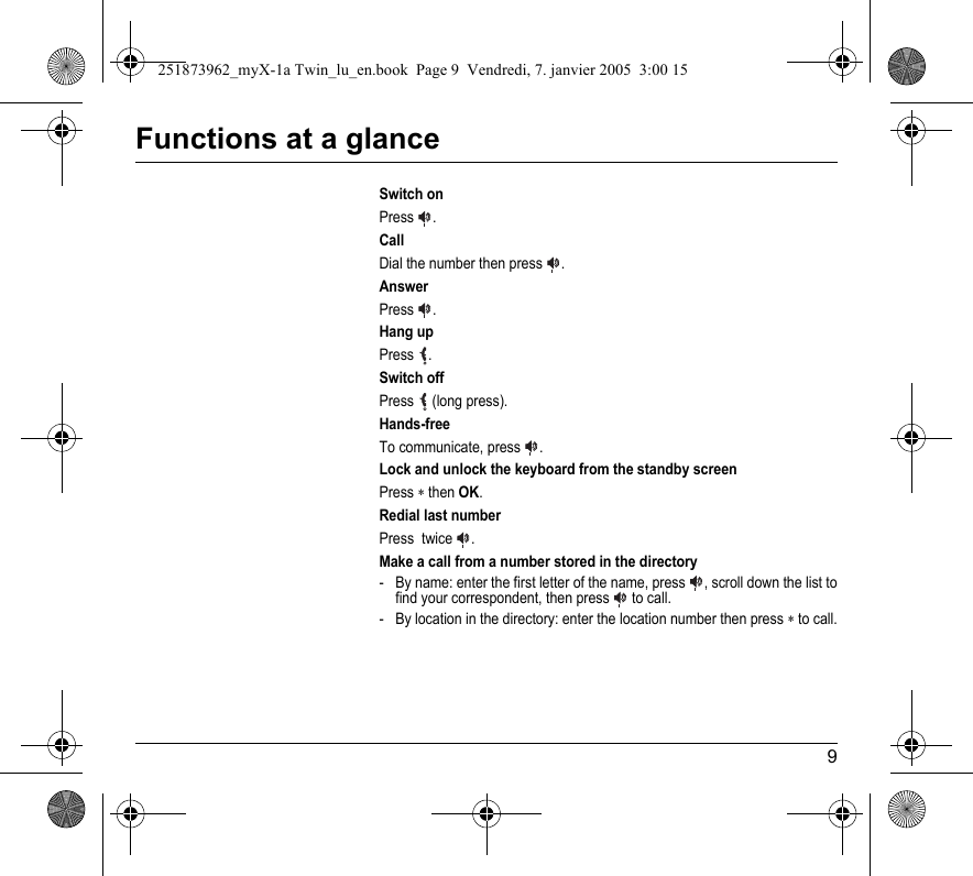 9Functions at a glanceSwitch onPress  .CallDial the number then press  .AnswerPress  .Hang upPress  .Switch offPress  (long press).Hands-freeTo communicate, press  .Lock and unlock the keyboard from the standby screenPress ∗ then OK.Redial last numberPress  twice  .Make a call from a number stored in the directory- By name: enter the first letter of the name, press  , scroll down the list to find your correspondent, then press   to call.- By location in the directory: enter the location number then press ∗ to call.251873962_myX-1a Twin_lu_en.book  Page 9  Vendredi, 7. janvier 2005  3:00 15