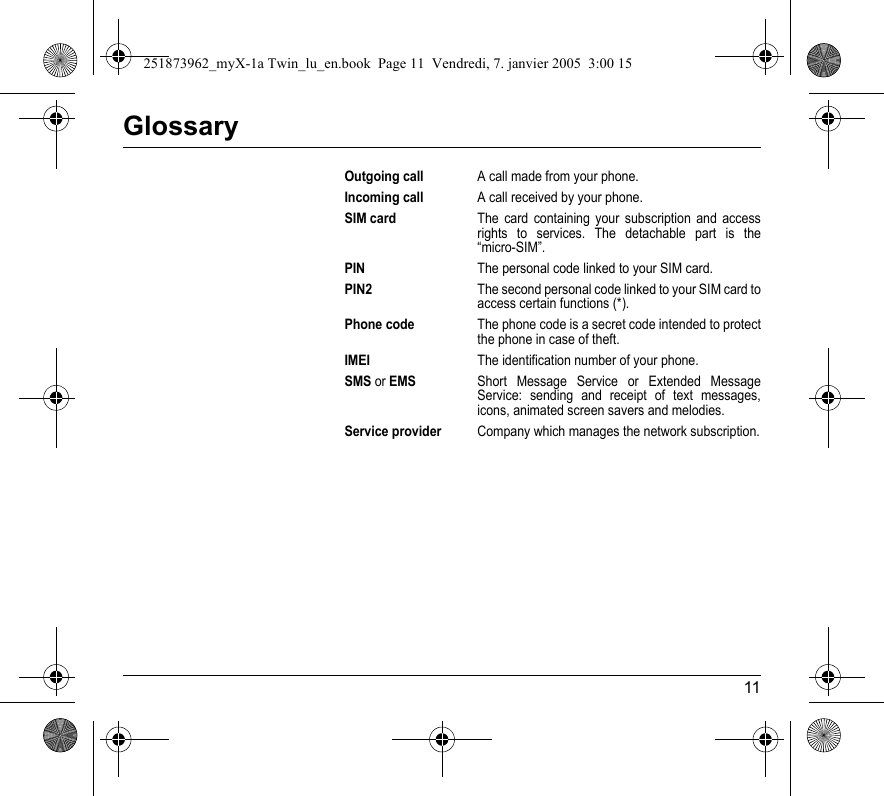 11GlossaryOutgoing callA call made from your phone.Incoming callA call received by your phone.SIM cardThe card containing your subscription and access rights to services. The detachable part is the “micro-SIM”.PINThe personal code linked to your SIM card.PIN2The second personal code linked to your SIM card to access certain functions (*).Phone codeThe phone code is a secret code intended to protect the phone in case of theft.IMEIThe identification number of your phone.SMS or EMSShort Message Service or Extended Message Service: sending and receipt of text messages, icons, animated screen savers and melodies.Service providerCompany which manages the network subscription.251873962_myX-1a Twin_lu_en.book  Page 11  Vendredi, 7. janvier 2005  3:00 15