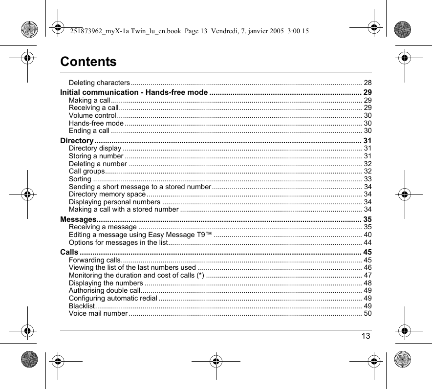 13ContentsDeleting characters..................................................................................................................... 28Initial communication - Hands-free mode ........................................................................ 29Making a call ............................................................................................................................... 29Receiving a call........................................................................................................................... 29Volume control............................................................................................................................ 30Hands-free mode ........................................................................................................................ 30Ending a call ............................................................................................................................... 30Directory.............................................................................................................................. 31Directory display ......................................................................................................................... 31Storing a number ........................................................................................................................ 31Deleting a number ...................................................................................................................... 32Call groups.................................................................................................................................. 32Sorting ........................................................................................................................................ 33Sending a short message to a stored number............................................................................ 34Directory memory space ............................................................................................................. 34Displaying personal numbers .....................................................................................................34Making a call with a stored number ............................................................................................ 34Messages............................................................................................................................. 35Receiving a message ................................................................................................................. 35Editing a message using Easy Message T9™ ........................................................................... 40Options for messages in the list.................................................................................................. 44Calls ..................................................................................................................................... 45Forwarding calls.......................................................................................................................... 45Viewing the list of the last numbers used ................................................................................... 46Monitoring the duration and cost of calls (*) ............................................................................... 47Displaying the numbers .............................................................................................................. 48Authorising double call................................................................................................................ 49Configuring automatic redial ....................................................................................................... 49Blacklist....................................................................................................................................... 49Voice mail number ...................................................................................................................... 50251873962_myX-1a Twin_lu_en.book  Page 13  Vendredi, 7. janvier 2005  3:00 15