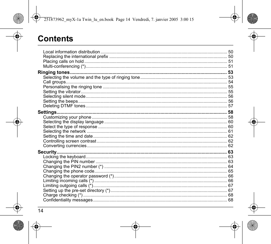 14ContentsLocal information distribution ...................................................................................................... 50Replacing the international prefix ............................................................................................... 50Placing calls on hold ................................................................................................................... 51Multi-conferencing (*).................................................................................................................. 51Ringing tones...................................................................................................................... 53Selecting the volume and the type of ringing tone...................................................................... 53Call groups.................................................................................................................................. 54Personalising the ringing tone .................................................................................................... 55Setting the vibrator...................................................................................................................... 55Selecting silent mode.................................................................................................................. 56Setting the beeps........................................................................................................................ 56Deleting DTMF tones .................................................................................................................. 57Settings................................................................................................................................ 58Customizing your phone ............................................................................................................. 58Selecting the display language ................................................................................................... 60Select the type of response ........................................................................................................ 60Selecting the network ................................................................................................................. 61Setting the time and date............................................................................................................ 62Controlling screen contrast ......................................................................................................... 62Converting currencies ................................................................................................................. 62Security................................................................................................................................ 63Locking the keyboard.................................................................................................................. 63Changing the PIN number .......................................................................................................... 63Changing the PIN2 number (*) ................................................................................................... 64Changing the phone code........................................................................................................... 65Changing the operator password (*) ........................................................................................... 66Limiting incoming calls (*) ........................................................................................................... 66Limiting outgoing calls (*)............................................................................................................ 67Setting up the pre-set directory (*) .............................................................................................. 67Charge checking (*) .................................................................................................................... 68Confidentiality messages............................................................................................................ 68251873962_myX-1a Twin_lu_en.book  Page 14  Vendredi, 7. janvier 2005  3:00 15