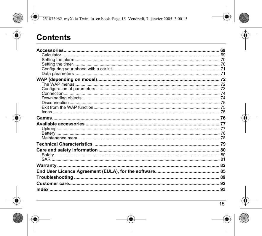 15ContentsAccessories......................................................................................................................... 69Calculator.................................................................................................................................... 69Setting the alarm......................................................................................................................... 70Setting the timer.......................................................................................................................... 70Configuring your phone with a car kit ......................................................................................... 71Data parameters ......................................................................................................................... 71WAP (depending on model)............................................................................................... 72The WAP menus......................................................................................................................... 72Configuration of parameters ....................................................................................................... 73Connection.................................................................................................................................. 74Downloading objects................................................................................................................... 74Disconnection ............................................................................................................................. 75Exit from the WAP function......................................................................................................... 75Icons ........................................................................................................................................... 75Games.................................................................................................................................. 76Available accessories ........................................................................................................ 77Upkeep ....................................................................................................................................... 77Battery ........................................................................................................................................ 78Maintenance menu ..................................................................................................................... 78Technical Characteristics .................................................................................................. 79Care and safety information .............................................................................................. 80Safety.......................................................................................................................................... 80SAR ............................................................................................................................................ 81Warranty .............................................................................................................................. 82End User Licence Agreement (EULA), for the software.................................................. 85Troubleshooting .................................................................................................................89Customer care..................................................................................................................... 92Index .................................................................................................................................... 93251873962_myX-1a Twin_lu_en.book  Page 15  Vendredi, 7. janvier 2005  3:00 15