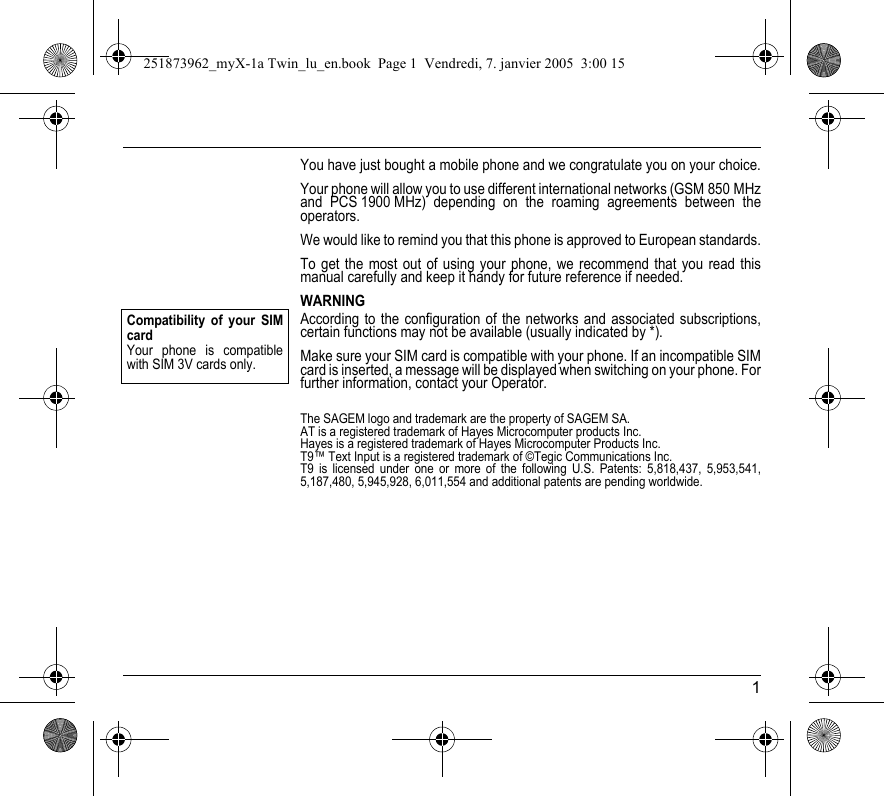 1You have just bought a mobile phone and we congratulate you on your choice.Your phone will allow you to use different international networks (GSM 850 MHz and PCS 1900 MHz) depending on the roaming agreements between the operators.We would like to remind you that this phone is approved to European standards.To get the most out of using your phone, we recommend that you read this manual carefully and keep it handy for future reference if needed.WARNINGAccording to the configuration of the networks and associated subscriptions, certain functions may not be available (usually indicated by *).Make sure your SIM card is compatible with your phone. If an incompatible SIM card is inserted, a message will be displayed when switching on your phone. For further information, contact your Operator.The SAGEM logo and trademark are the property of SAGEM SA.AT is a registered trademark of Hayes Microcomputer products Inc.Hayes is a registered trademark of Hayes Microcomputer Products Inc.T9™ Text Input is a registered trademark of ©Tegic Communications Inc.T9 is licensed under one or more of the following U.S. Patents: 5,818,437, 5,953,541, 5,187,480, 5,945,928, 6,011,554 and additional patents are pending worldwide.Compatibility of your SIM cardYour phone is compatible with SIM 3V cards only.251873962_myX-1a Twin_lu_en.book  Page 1  Vendredi, 7. janvier 2005  3:00 15