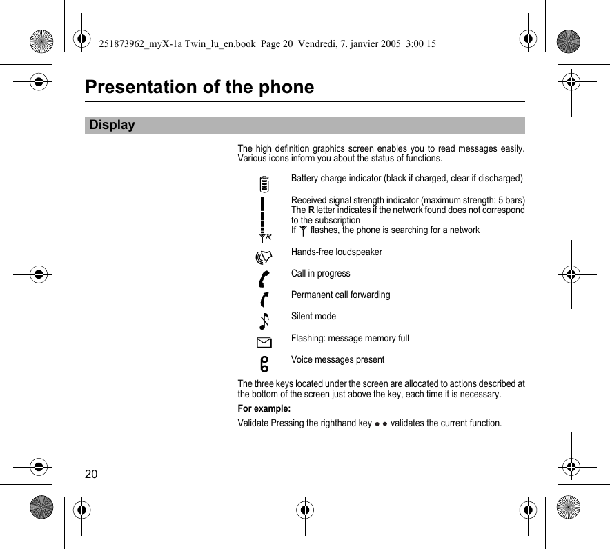 20Presentation of the phoneThe high definition graphics screen enables you to read messages easily. Various icons inform you about the status of functions.The three keys located under the screen are allocated to actions described at the bottom of the screen just above the key, each time it is necessary.For example:Validate Pressing the righthand key  validates the current function.DisplayBattery charge indicator (black if charged, clear if discharged)Received signal strength indicator (maximum strength: 5 bars)The R letter indicates if the network found does not correspond to the subscriptionIf   flashes, the phone is searching for a networkHands-free loudspeakerCall in progressPermanent call forwardingSilent modeFlashing: message memory fullVoice messages present251873962_myX-1a Twin_lu_en.book  Page 20  Vendredi, 7. janvier 2005  3:00 15