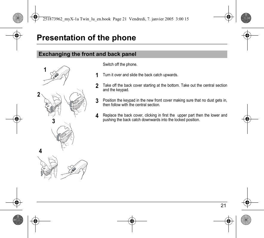 21Presentation of the phoneSwitch off the phone.Turn it over and slide the back catch upwards.Take off the back cover starting at the bottom. Take out the central section and the keypad.Position the keypad in the new front cover making sure that no dust gets in, then follow with the central section.Replace the back cover, clicking in first the  upper part then the lower and pushing the back catch downwards into the locked position.Exchanging the front and back panel12341234251873962_myX-1a Twin_lu_en.book  Page 21  Vendredi, 7. janvier 2005  3:00 15